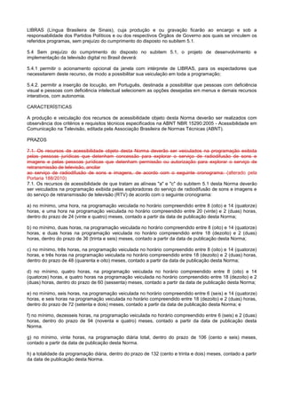 LIBRAS (Língua Brasileira de Sinais), cuja produção e ou gravação ficarão ao encargo e sob a
responsabilidade dos Partidos Políticos e ou dos respectivos Órgãos de Governo aos quais se vinculem os
referidos programas, sem prejuízo do cumprimento do disposto no subitem 5.1.

5.4 Sem prejuízo do cumprimento do disposto no subitem 5.1, o projeto de desenvolvimento e
implementação da televisão digital no Brasil deverá:

5.4.1 permitir o acionamento opcional da janela com intérprete de LIBRAS, para os espectadores que
necessitarem deste recurso, de modo a possibilitar sua veiculação em toda a programação;

5.4.2. permitir a inserção de locução, em Português, destinada a possibilitar que pessoas com deficiência
visual e pessoas com deficiência intelectual selecionem as opções desejadas em menus e demais recursos
interativos, com autonomia.

CARACTERÍSTICAS

A produção e veiculação dos recursos de acessibilidade objeto desta Norma deverão ser realizados com
observância dos critérios e requisitos técnicos especificados na ABNT NBR 15290:2005 - Acessibilidade em
Comunicação na Televisão, editada pela Associação Brasileira de Normas Técnicas (ABNT).

PRAZOS

7.1. Os recursos de acessibilidade objeto desta Norma deverão ser veiculados na programação exibida
pelas pessoas jurídicas que detenham concessão para explorar o serviço de radiodifusão de sons e
imagens e pelas pessoas jurídicas que detenham permissão ou autorização para explorar o serviço de
retransmissão de televisão, ancilar
ao serviço de radiodifusão de sons e imagens, de acordo com o seguinte cronograma: (alterado pela
Portaria 188/2010)
7.1. Os recursos de acessibilidade de que tratam as alíneas "a" e "c" do subitem 5.1 desta Norma deverão
ser veiculados na programação exibida pelas exploradoras do serviço de radiodifusão de sons e imagens e
do serviço de retransmissão de televisão (RTV) de acordo com o seguinte cronograma:

a) no mínimo, uma hora, na programação veiculada no horário compreendido entre 8 (oito) e 14 (quatorze)
horas, e uma hora na programação veiculada no horário compreendido entre 20 (vinte) e 2 (duas) horas,
dentro do prazo de 24 (vinte e quatro) meses, contado a partir da data de publicação desta Norma;

b) no mínimo, duas horas, na programação veiculada no horário compreendido entre 8 (oito) e 14 (quatorze)
horas, e duas horas na programação veiculada no horário compreendido entre 18 (dezoito) e 2 (duas)
horas, dentro do prazo de 36 (trinta e seis) meses, contado a partir da data de publicação desta Norma;

c) no mínimo, três horas, na programação veiculada no horário compreendido entre 8 (oito) e 14 (quatorze)
horas, e três horas na programação veiculada no horário compreendido entre 18 (dezoito) e 2 (duas) horas,
dentro do prazo de 48 (quarenta e oito) meses, contado a partir da data de publicação desta Norma;

d) no mínimo, quatro horas, na programação veiculada no horário compreendido entre 8 (oito) e 14
(quatorze) horas, e quatro horas na programação veiculada no horário compreendido entre 18 (dezoito) e 2
(duas) horas, dentro do prazo de 60 (sessenta) meses, contado a partir da data de publicação desta Norma;

e) no mínimo, seis horas, na programação veiculada no horário compreendido entre 6 (seis) e 14 (quatorze)
horas, e seis horas na programação veiculada no horário compreendido entre 18 (dezoito) e 2 (duas) horas,
dentro do prazo de 72 (setenta e dois) meses, contado a partir da data de publicação desta Norma; e

f) no mínimo, dezesseis horas, na programação veiculada no horário compreendido entre 6 (seis) e 2 (duas)
horas, dentro do prazo de 94 (noventa e quatro) meses, contado a partir da data de publicação desta
Norma.

g) no mínimo, vinte horas, na programação diária total, dentro do prazo de 106 (cento e seis) meses,
contado a partir da data de publicação desta Norma.

h) a totalidade da programação diária, dentro do prazo de 132 (cento e trinta e dois) meses, contado a partir
da data de publicação desta Norma.
 