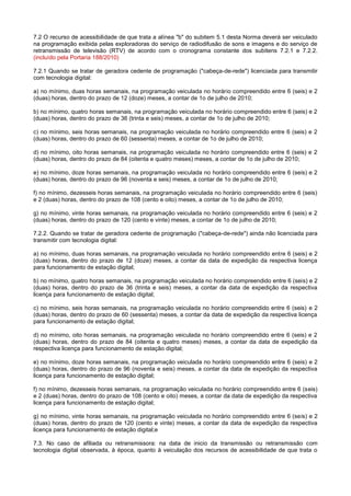 7.2 O recurso de acessibilidade de que trata a alínea "b" do subitem 5.1 desta Norma deverá ser veiculado
na programação exibida pelas exploradoras do serviço de radiodifusão de sons e imagens e do serviço de
retransmissão de televisão (RTV) de acordo com o cronograma constante dos subitens 7.2.1 e 7.2.2.
(incluído pela Portaria 188/2010)

7.2.1 Quando se tratar de geradora cedente de programação ("cabeça-de-rede") licenciada para transmitir
com tecnologia digital:

a) no mínimo, duas horas semanais, na programação veiculada no horário compreendido entre 6 (seis) e 2
(duas) horas, dentro do prazo de 12 (doze) meses, a contar de 1o de julho de 2010;

b) no mínimo, quatro horas semanais, na programação veiculada no horário compreendido entre 6 (seis) e 2
(duas) horas, dentro do prazo de 36 (trinta e seis) meses, a contar de 1o de julho de 2010;

c) no mínimo, seis horas semanais, na programação veiculada no horário compreendido entre 6 (seis) e 2
(duas) horas, dentro do prazo de 60 (sessenta) meses, a contar de 1o de julho de 2010;

d) no mínimo, oito horas semanais, na programação veiculada no horário compreendido entre 6 (seis) e 2
(duas) horas, dentro do prazo de 84 (oitenta e quatro meses) meses, a contar de 1o de julho de 2010;

e) no mínimo, doze horas semanais, na programação veiculada no horário compreendido entre 6 (seis) e 2
(duas) horas, dentro do prazo de 96 (noventa e seis) meses, a contar de 1o de julho de 2010;

f) no mínimo, dezesseis horas semanais, na programação veiculada no horário compreendido entre 6 (seis)
e 2 (duas) horas, dentro do prazo de 108 (cento e oito) meses, a contar de 1o de julho de 2010;

g) no mínimo, vinte horas semanais, na programação veiculada no horário compreendido entre 6 (seis) e 2
(duas) horas, dentro do prazo de 120 (cento e vinte) meses, a contar de 1o de julho de 2010;

7.2.2. Quando se tratar de geradora cedente de programação ("cabeça-de-rede") ainda não licenciada para
transmitir com tecnologia digital:

a) no mínimo, duas horas semanais, na programação veiculada no horário compreendido entre 6 (seis) e 2
(duas) horas, dentro do prazo de 12 (doze) meses, a contar da data de expedição da respectiva licença
para funcionamento de estação digital;

b) no mínimo, quatro horas semanais, na programação veiculada no horário compreendido entre 6 (seis) e 2
(duas) horas, dentro do prazo de 36 (trinta e seis) meses, a contar da data de expedição da respectiva
licença para funcionamento de estação digital;

c) no mínimo, seis horas semanais, na programação veiculada no horário compreendido entre 6 (seis) e 2
(duas) horas, dentro do prazo de 60 (sessenta) meses, a contar da data de expedição da respectiva licença
para funcionamento de estação digital;

d) no mínimo, oito horas semanais, na programação veiculada no horário compreendido entre 6 (seis) e 2
(duas) horas, dentro do prazo de 84 (oitenta e quatro meses) meses, a contar da data de expedição da
respectiva licença para funcionamento de estação digital;

e) no mínimo, doze horas semanais, na programação veiculada no horário compreendido entre 6 (seis) e 2
(duas) horas, dentro do prazo de 96 (noventa e seis) meses, a contar da data de expedição da respectiva
licença para funcionamento de estação digital;

f) no mínimo, dezesseis horas semanais, na programação veiculada no horário compreendido entre 6 (seis)
e 2 (duas) horas, dentro do prazo de 108 (cento e oito) meses, a contar da data de expedição da respectiva
licença para funcionamento de estação digital;

g) no mínimo, vinte horas semanais, na programação veiculada no horário compreendido entre 6 (seis) e 2
(duas) horas, dentro do prazo de 120 (cento e vinte) meses, a contar da data de expedição da respectiva
licença para funcionamento de estação digital;e

7.3. No caso de afiliada ou retransmissora: na data de inicio da transmissão ou retransmissão com
tecnologia digital observada, à época, quanto à veiculação dos recursos de acessibilidade de que trata o
 