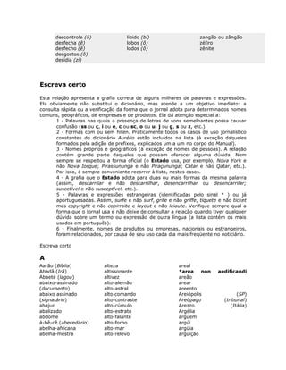 descontrole (ô)                libido (bí)                    zangão ou zângão
      desfecha (ê)                   lobos (ô)                      zéfiro
      desfecho (ê)                   lodos (ô)                      zênite
      desgostos (ô)
      desídia (zí)




Escreva certo

Esta relação apresenta a grafia correta de alguns milhares de palavras e expressões.
Ela obviamente não substitui o dicionário, mas atende a um objetivo imediato: a
consulta rápida ou a verificação da forma que o jornal adota para determinados nomes
comuns, geográficos, de empresas e de produtos. Ela dá atenção especial a:
       1 - Palavras nas quais a presença de letras de sons semelhantes possa causar
       confusão (ss ou ç, i ou e, c ou sc, o ou u, j ou g, s ou z, etc.).
       2 - Formas com ou sem hífen. Praticamente todos os casos de uso jornalístico
       constantes do dicionário Aurélio estão incluídos na lista (à exceção daqueles
       formados pela adição de prefixos, explicados um a um no corpo do Manual).
       3 - Nomes próprios e geográficos (à exceção de nomes de pessoas). A relação
       contém grande parte daqueles que possam oferecer alguma dúvida. Nem
       sempre se respeitou a forma oficial (o Estado usa, por exemplo, Nova York e
       não Nova Iorque; Pirassununga e não Piraçununga; Catar e não Qatar, etc.).
       Por isso, é sempre conveniente recorrer à lista, nestes casos.
       4 - A grafia que o Estado adota para duas ou mais formas da mesma palavra
       (assim, descarrilar e não descarrilhar, desencarrilhar ou desencarrilar;
       suscetível e não susceptível, etc.).
       5 - Palavras e expressões estrangeiras (identificadas pelo sinal * ) ou já
       aportuguesadas. Assim, surfe e não surf, grife e não griffe, tíquete e não ticket
       mas copyright e não copirraite e layout e não leiaute. Verifique sempre qual a
       forma que o jornal usa e não deixe de consultar a relação quando tiver qualquer
       dúvida sobre um termo ou expressão de outra língua (a lista contém os mais
       usados em português).
       6 - Finalmente, nomes de produtos ou empresas, nacionais ou estrangeiros,
       foram relacionados, por causa de seu uso cada dia mais freqüente no noticiário.

Escreva certo

A
Aarão (Bíblia)             alteza                          areal
Abadã (Irã)                altissonante                    *area     non   aedificandi
Abaeté (lagoa)             altivez                         areão
abaixo-assinado            alto-alemão                     arear
(documento)                alto-astral                     areento
abaixo assinado            alto comando                    Areiópolis               (SP)
(signatário)               alto-contraste                  Areópago           (tribunal)
abajur                     alto-cúmulo                     Arezzo                (Itália)
abalizado                  alto-estrato                    Argélia
abdome                     alto-falante                    argúem
á-bê-cê (abecedário)       alto-forno                      argúi
abelha-africana            alto-mar                        argüia
abelha-mestra              alto-relevo                     argüição
 