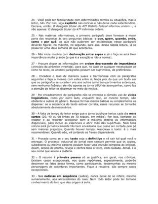 24 - Você pode ter familiaridade com determinados termos ou situações, mas o
leitor, não. Por isso, seja explícito nas notícias e não deixe nada subentendido.
Escreva, então: O delegado titular do 47º Distrito Policial informou ontem..., e
não apenas: O delegado titular do 47º informou ontem.

25 - Nas matérias informativas, o primeiro parágrafo deve fornecer a maior
parte das respostas às seis perguntas básicas: o que, quem, quando, onde,
como e por quê. As que não puderem ser esclarecidas nesse parágrafo
deverão figurar, no máximo, no segundo, para que, dessa rápida leitura, já se
possa ter uma idéia sumária do que aconteceu.

26 - Não inicie matéria com declaração entre aspas e só o faça se esta tiver
importância muito grande (o que é a exceção e não a norma).

27 - Procure dispor as informações em ordem decrescente de importância
(princípio da pirâmide invertida), para que, no caso de qualquer necessidade de
corte no texto, os últimos parágrafos possam ser suprimidos, de preferência.

28 - Encadeie o lead de maneira suave e harmoniosa com os parágrafos
seguintes e faça o mesmo com estes entre si. Nada pior do que um texto em
que os parágrafos se sucedem uns aos outros como compartimentos estanques,
sem nenhuma fluência: ele não apenas se torna difícil de acompanhar, como faz
a atenção do leitor se dispersar no meio da notícia.

29 - Por encadeamento de parágrafos não se entenda o cômodo uso de vícios
lingüísticos, como por outro lado, enquanto isso, ao mesmo tempo, não
obstante e outros do gênero. Busque formas menos batidas ou simplesmente as
dispense: se a seqüência do texto estiver correta, esses recursos se tornarão
absolutamente desnecessários.

30 - A falta de tempo do leitor exige que o jornal publique textos cada dia mais
curtos (20, 40 ou 60 linhas de 70 toques, em média). Por isso, compete ao
redator e ao repórter selecionar com o máximo critério as informações
disponíveis, para incluir as essenciais e abrir mão das supérfluas. Nem toda
notícia está jornalisticamente tão bem encadeada que possa ser cortada pelo pé
sem maiores prejuízos. Quando houver tempo, reescreva o texto: é o mais
recomendável. Quando não, vá cortando as frases dispensáveis.

31 - Proceda como se o seu texto seja o definitivo e vá sair tal qual você o
entregar. O processo industrial do jornal nem sempre permite que os copies,
subeditores ou mesmo editores possam fazer uma revisão completa do original.
Assim, depois de pronto, reveja e confira todo o texto, com cuidado. Afinal, é o
seu nome que assina a matéria.

32 - O recurso à primeira pessoa só se justifica, em geral, nas crônicas.
Existem casos excepcionais, nos quais repórteres, especialmente, poderão
descrever os fatos dessa forma, como participantes, testemunhas ou mesmo
personagens de coberturas importantes. Fique a ressalva: são sempre casos
excepcionais.

33 - Nas notícias em seqüência (suítes), nunca deixe de se referir, mesmo
sumariamente, aos antecedentes do caso. Nem todo leitor pode ter tomado
conhecimento do fato que deu origem à suíte.
 