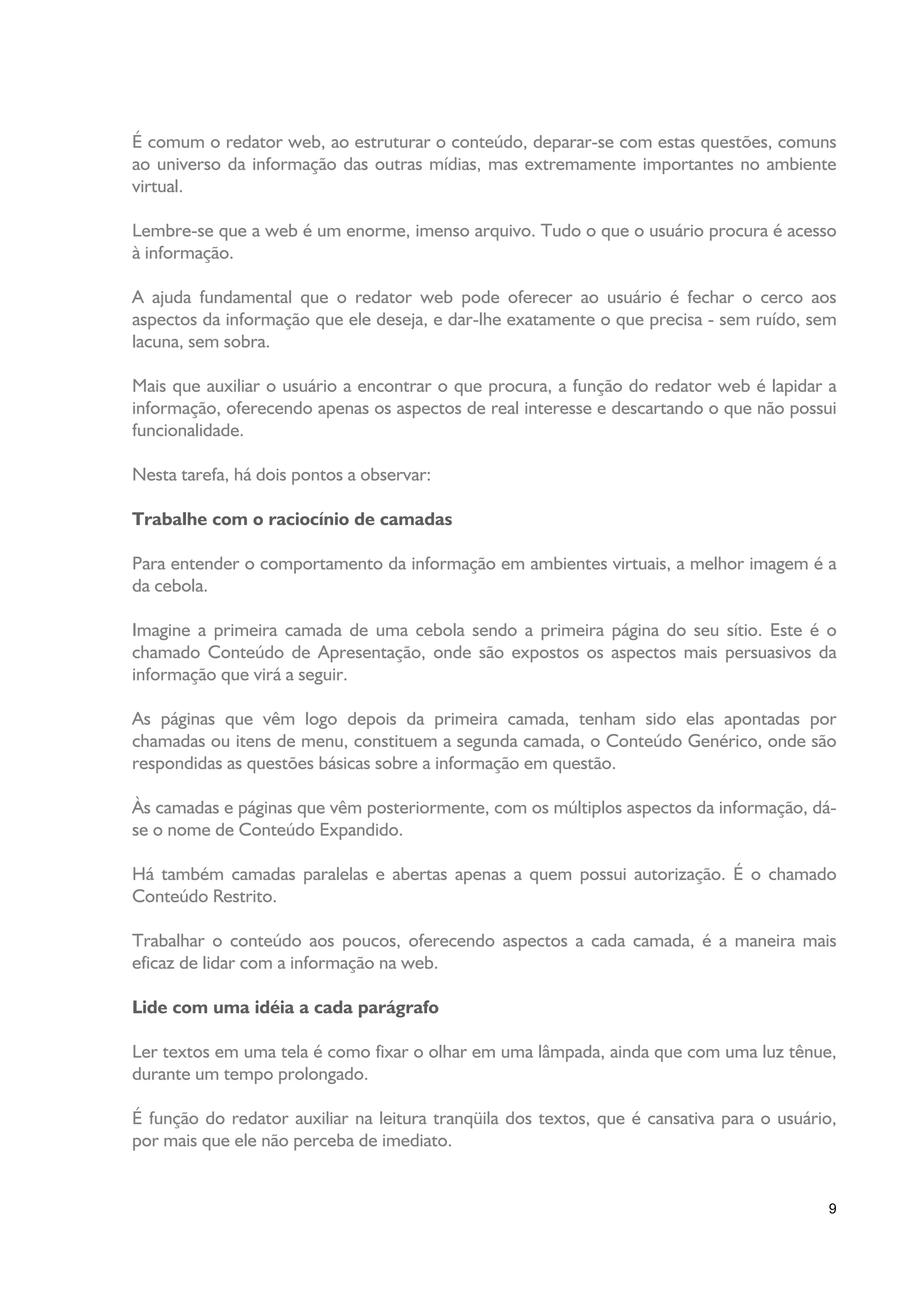 É comum o redator web, ao estruturar o conteúdo, deparar-se com estas questões, comuns
ao universo da informação das outras mídias, mas extremamente importantes no ambiente
virtual.

Lembre-se que a web é um enorme, imenso arquivo. Tudo o que o usuário procura é acesso
à informação.

A ajuda fundamental que o redator web pode oferecer ao usuário é fechar o cerco aos
aspectos da informação que ele deseja, e dar-lhe exatamente o que precisa - sem ruído, sem
lacuna, sem sobra.

Mais que auxiliar o usuário a encontrar o que procura, a função do redator web é lapidar a
informação, oferecendo apenas os aspectos de real interesse e descartando o que não possui
funcionalidade.

Nesta tarefa, há dois pontos a observar:

Trabalhe com o raciocínio de camadas

Para entender o comportamento da informação em ambientes virtuais, a melhor imagem é a
da cebola.

Imagine a primeira camada de uma cebola sendo a primeira página do seu sítio. Este é o
chamado Conteúdo de Apresentação, onde são expostos os aspectos mais persuasivos da
informação que virá a seguir.

As páginas que vêm logo depois da primeira camada, tenham sido elas apontadas por
chamadas ou itens de menu, constituem a segunda camada, o Conteúdo Genérico, onde são
respondidas as questões básicas sobre a informação em questão.

Às camadas e páginas que vêm posteriormente, com os múltiplos aspectos da informação, dá-
se o nome de Conteúdo Expandido.

Há também camadas paralelas e abertas apenas a quem possui autorização. É o chamado
Conteúdo Restrito.

Trabalhar o conteúdo aos poucos, oferecendo aspectos a cada camada, é a maneira mais
eficaz de lidar com a informação na web.

Lide com uma idéia a cada parágrafo

Ler textos em uma tela é como fixar o olhar em uma lâmpada, ainda que com uma luz tênue,
durante um tempo prolongado.

É função do redator auxiliar na leitura tranqüila dos textos, que é cansativa para o usuário,
por mais que ele não perceba de imediato.


                                                                                           9
 