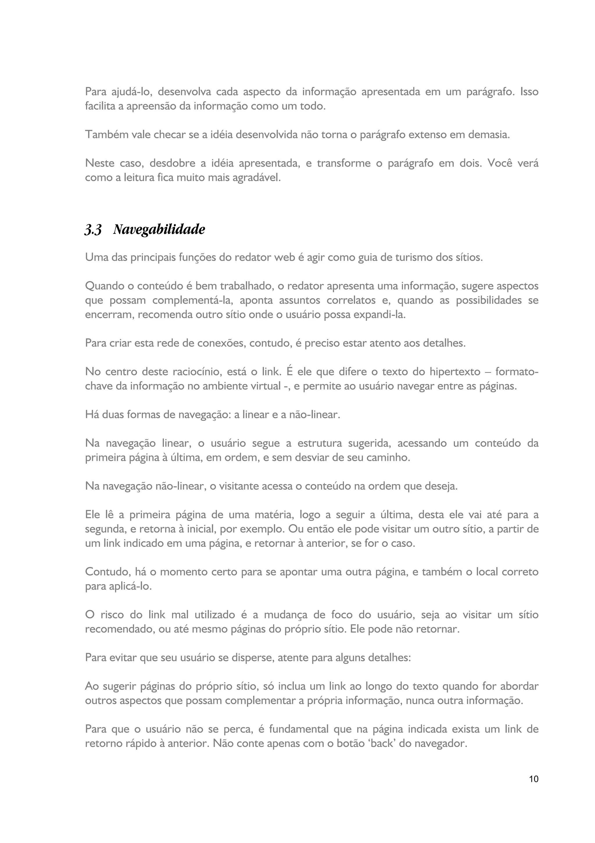 Para ajudá-lo, desenvolva cada aspecto da informação apresentada em um parágrafo. Isso
facilita a apreensão da informação como um todo.

Também vale checar se a idéia desenvolvida não torna o parágrafo extenso em demasia.

Neste caso, desdobre a idéia apresentada, e transforme o parágrafo em dois. Você verá
como a leitura fica muito mais agradável.



3.3 Navegabilidade
Uma das principais funções do redator web é agir como guia de turismo dos sítios.

Quando o conteúdo é bem trabalhado, o redator apresenta uma informação, sugere aspectos
que possam complementá-la, aponta assuntos correlatos e, quando as possibilidades se
encerram, recomenda outro sítio onde o usuário possa expandi-la.

Para criar esta rede de conexões, contudo, é preciso estar atento aos detalhes.

No centro deste raciocínio, está o link. É ele que difere o texto do hipertexto – formato-
chave da informação no ambiente virtual -, e permite ao usuário navegar entre as páginas.

Há duas formas de navegação: a linear e a não-linear.

Na navegação linear, o usuário segue a estrutura sugerida, acessando um conteúdo da
primeira página à última, em ordem, e sem desviar de seu caminho.

Na navegação não-linear, o visitante acessa o conteúdo na ordem que deseja.

Ele lê a primeira página de uma matéria, logo a seguir a última, desta ele vai até para a
segunda, e retorna à inicial, por exemplo. Ou então ele pode visitar um outro sítio, a partir de
um link indicado em uma página, e retornar à anterior, se for o caso.

Contudo, há o momento certo para se apontar uma outra página, e também o local correto
para aplicá-lo.

O risco do link mal utilizado é a mudança de foco do usuário, seja ao visitar um sítio
recomendado, ou até mesmo páginas do próprio sítio. Ele pode não retornar.

Para evitar que seu usuário se disperse, atente para alguns detalhes:

Ao sugerir páginas do próprio sítio, só inclua um link ao longo do texto quando for abordar
outros aspectos que possam complementar a própria informação, nunca outra informação.

Para que o usuário não se perca, é fundamental que na página indicada exista um link de
retorno rápido à anterior. Não conte apenas com o botão ‘back’ do navegador.

                                                                                             10
 