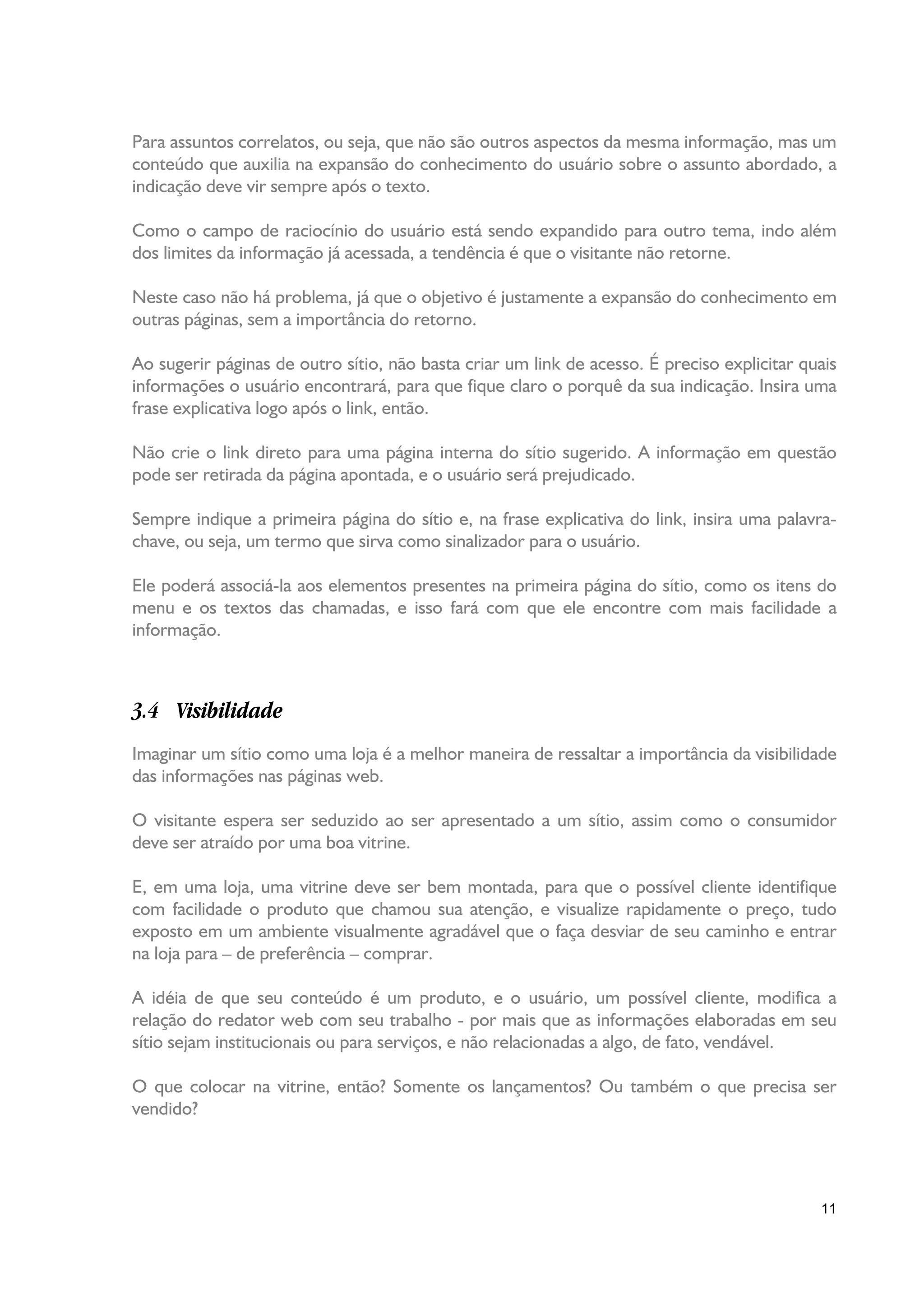 Para assuntos correlatos, ou seja, que não são outros aspectos da mesma informação, mas um
conteúdo que auxilia na expansão do conhecimento do usuário sobre o assunto abordado, a
indicação deve vir sempre após o texto.

Como o campo de raciocínio do usuário está sendo expandido para outro tema, indo além
dos limites da informação já acessada, a tendência é que o visitante não retorne.

Neste caso não há problema, já que o objetivo é justamente a expansão do conhecimento em
outras páginas, sem a importância do retorno.

Ao sugerir páginas de outro sítio, não basta criar um link de acesso. É preciso explicitar quais
informações o usuário encontrará, para que fique claro o porquê da sua indicação. Insira uma
frase explicativa logo após o link, então.

Não crie o link direto para uma página interna do sítio sugerido. A informação em questão
pode ser retirada da página apontada, e o usuário será prejudicado.

Sempre indique a primeira página do sítio e, na frase explicativa do link, insira uma palavra-
chave, ou seja, um termo que sirva como sinalizador para o usuário.

Ele poderá associá-la aos elementos presentes na primeira página do sítio, como os itens do
menu e os textos das chamadas, e isso fará com que ele encontre com mais facilidade a
informação.



3.4 Visibilidade
Imaginar um sítio como uma loja é a melhor maneira de ressaltar a importância da visibilidade
das informações nas páginas web.

O visitante espera ser seduzido ao ser apresentado a um sítio, assim como o consumidor
deve ser atraído por uma boa vitrine.

E, em uma loja, uma vitrine deve ser bem montada, para que o possível cliente identifique
com facilidade o produto que chamou sua atenção, e visualize rapidamente o preço, tudo
exposto em um ambiente visualmente agradável que o faça desviar de seu caminho e entrar
na loja para – de preferência – comprar.

A idéia de que seu conteúdo é um produto, e o usuário, um possível cliente, modifica a
relação do redator web com seu trabalho - por mais que as informações elaboradas em seu
sítio sejam institucionais ou para serviços, e não relacionadas a algo, de fato, vendável.

O que colocar na vitrine, então? Somente os lançamentos? Ou também o que precisa ser
vendido?




                                                                                             11
 