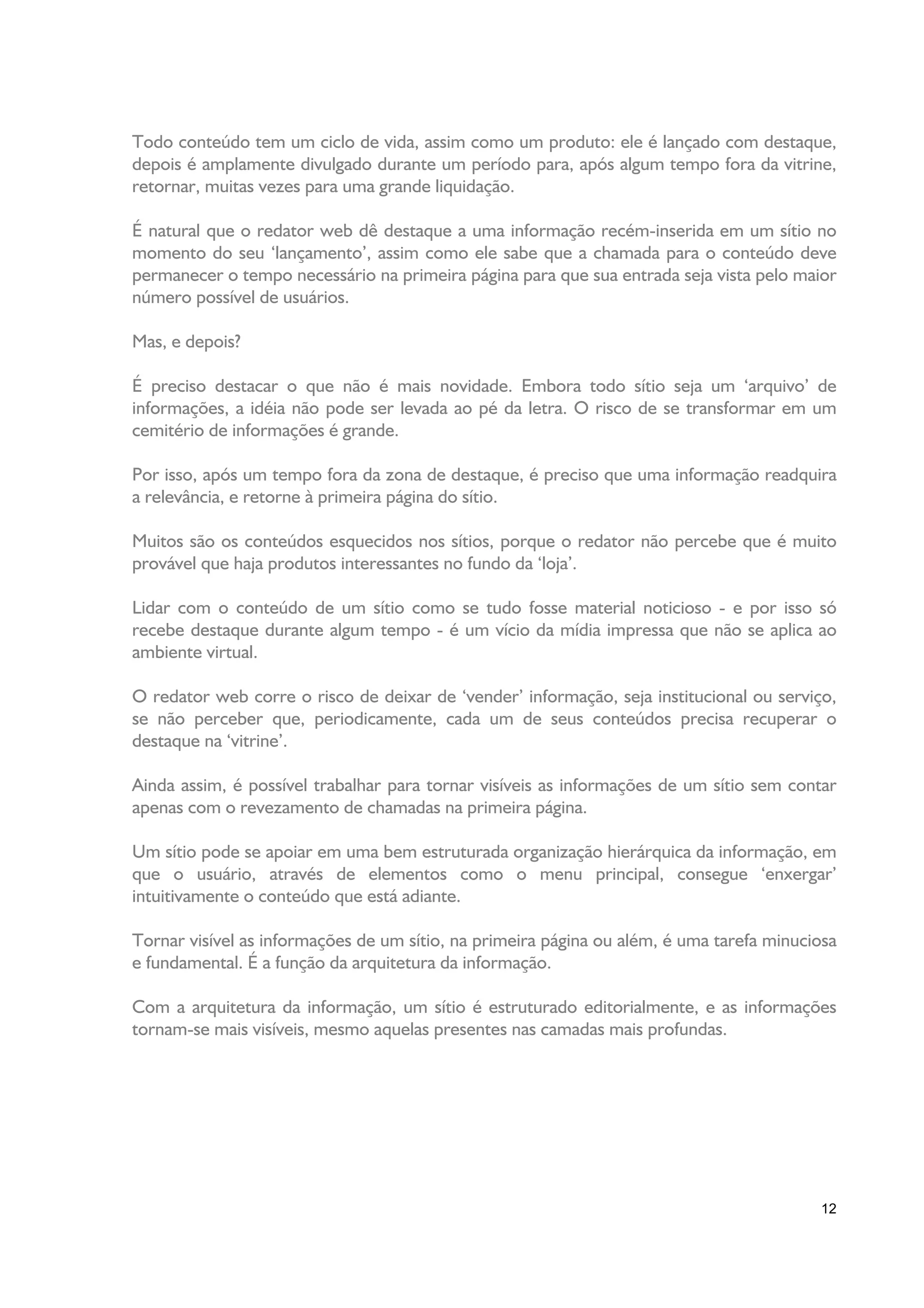 Todo conteúdo tem um ciclo de vida, assim como um produto: ele é lançado com destaque,
depois é amplamente divulgado durante um período para, após algum tempo fora da vitrine,
retornar, muitas vezes para uma grande liquidação.

É natural que o redator web dê destaque a uma informação recém-inserida em um sítio no
momento do seu ‘lançamento’, assim como ele sabe que a chamada para o conteúdo deve
permanecer o tempo necessário na primeira página para que sua entrada seja vista pelo maior
número possível de usuários.

Mas, e depois?

É preciso destacar o que não é mais novidade. Embora todo sítio seja um ‘arquivo’ de
informações, a idéia não pode ser levada ao pé da letra. O risco de se transformar em um
cemitério de informações é grande.

Por isso, após um tempo fora da zona de destaque, é preciso que uma informação readquira
a relevância, e retorne à primeira página do sítio.

Muitos são os conteúdos esquecidos nos sítios, porque o redator não percebe que é muito
provável que haja produtos interessantes no fundo da ‘loja’.

Lidar com o conteúdo de um sítio como se tudo fosse material noticioso - e por isso só
recebe destaque durante algum tempo - é um vício da mídia impressa que não se aplica ao
ambiente virtual.

O redator web corre o risco de deixar de ‘vender’ informação, seja institucional ou serviço,
se não perceber que, periodicamente, cada um de seus conteúdos precisa recuperar o
destaque na ‘vitrine’.

Ainda assim, é possível trabalhar para tornar visíveis as informações de um sítio sem contar
apenas com o revezamento de chamadas na primeira página.

Um sítio pode se apoiar em uma bem estruturada organização hierárquica da informação, em
que o usuário, através de elementos como o menu principal, consegue ‘enxergar’
intuitivamente o conteúdo que está adiante.

Tornar visível as informações de um sítio, na primeira página ou além, é uma tarefa minuciosa
e fundamental. É a função da arquitetura da informação.

Com a arquitetura da informação, um sítio é estruturado editorialmente, e as informações
tornam-se mais visíveis, mesmo aquelas presentes nas camadas mais profundas.




                                                                                          12
 