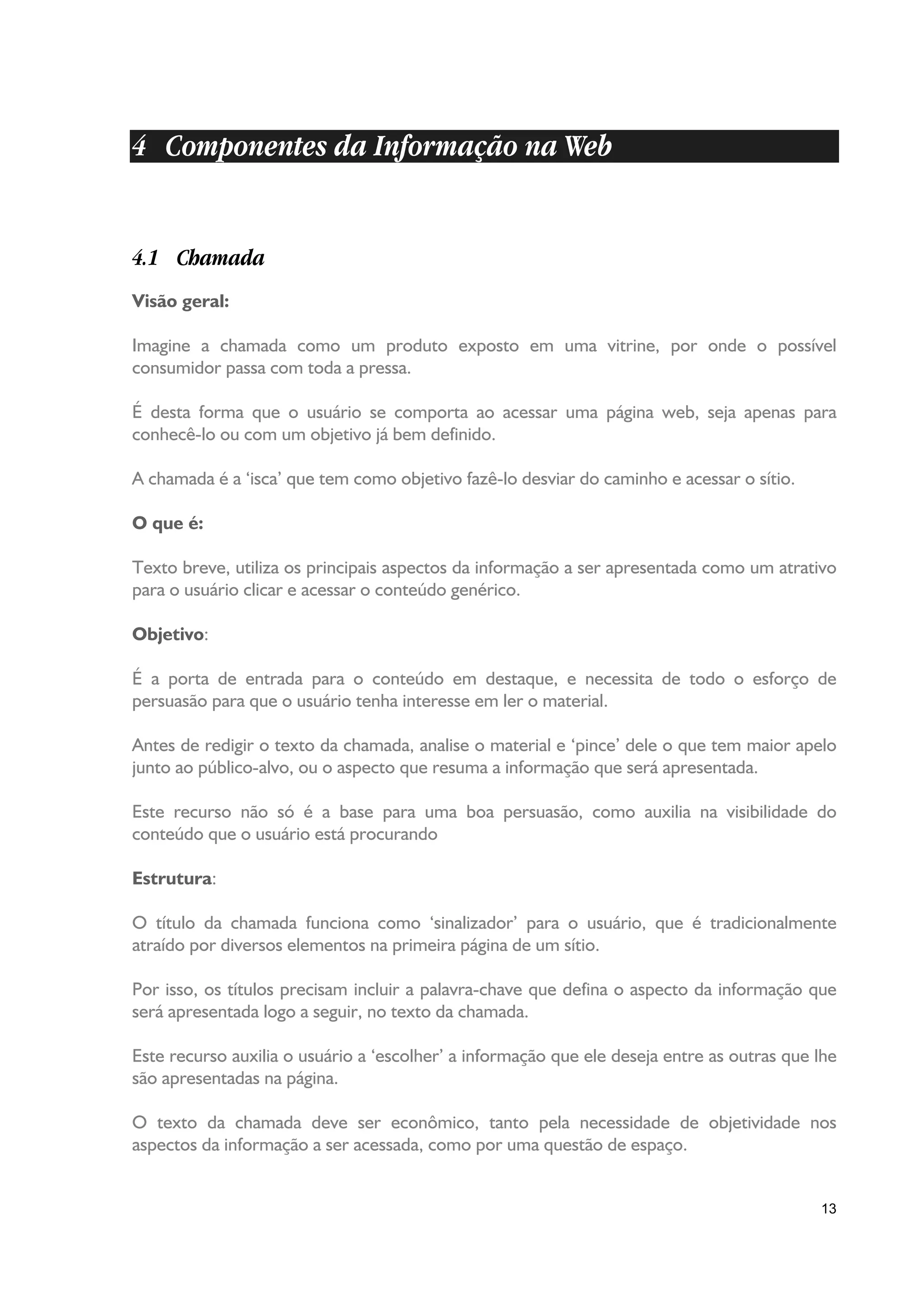4 Componentes da Informação na Web


4.1 Chamada
Visão geral:

Imagine a chamada como um produto exposto em uma vitrine, por onde o possível
consumidor passa com toda a pressa.

É desta forma que o usuário se comporta ao acessar uma página web, seja apenas para
conhecê-lo ou com um objetivo já bem definido.

A chamada é a ‘isca’ que tem como objetivo fazê-lo desviar do caminho e acessar o sítio.

O que é:

Texto breve, utiliza os principais aspectos da informação a ser apresentada como um atrativo
para o usuário clicar e acessar o conteúdo genérico.

Objetivo:

É a porta de entrada para o conteúdo em destaque, e necessita de todo o esforço de
persuasão para que o usuário tenha interesse em ler o material.

Antes de redigir o texto da chamada, analise o material e ‘pince’ dele o que tem maior apelo
junto ao público-alvo, ou o aspecto que resuma a informação que será apresentada.

Este recurso não só é a base para uma boa persuasão, como auxilia na visibilidade do
conteúdo que o usuário está procurando

Estrutura:

O título da chamada funciona como ‘sinalizador’ para o usuário, que é tradicionalmente
atraído por diversos elementos na primeira página de um sítio.

Por isso, os títulos precisam incluir a palavra-chave que defina o aspecto da informação que
será apresentada logo a seguir, no texto da chamada.

Este recurso auxilia o usuário a ‘escolher’ a informação que ele deseja entre as outras que lhe
são apresentadas na página.

O texto da chamada deve ser econômico, tanto pela necessidade de objetividade nos
aspectos da informação a ser acessada, como por uma questão de espaço.


                                                                                            13
 