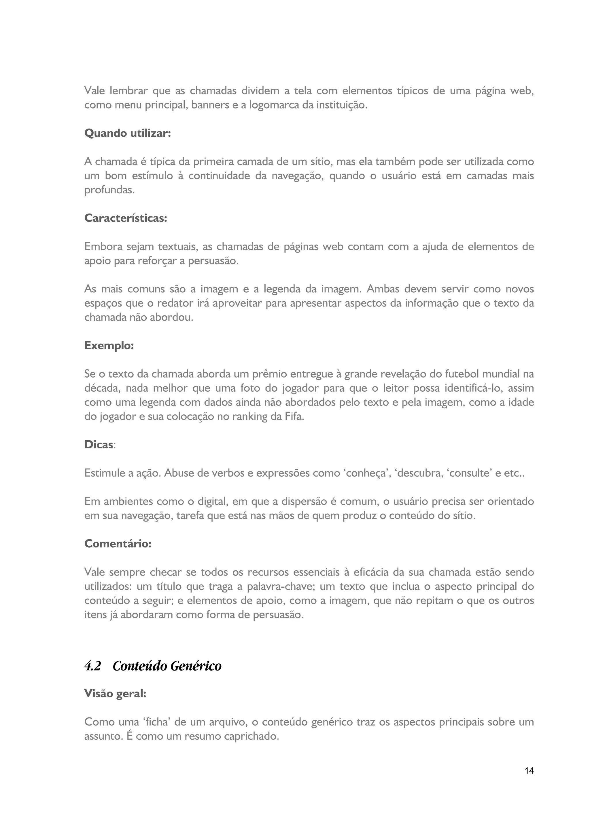 Vale lembrar que as chamadas dividem a tela com elementos típicos de uma página web,
como menu principal, banners e a logomarca da instituição.

Quando utilizar:

A chamada é típica da primeira camada de um sítio, mas ela também pode ser utilizada como
um bom estímulo à continuidade da navegação, quando o usuário está em camadas mais
profundas.

Características:

Embora sejam textuais, as chamadas de páginas web contam com a ajuda de elementos de
apoio para reforçar a persuasão.

As mais comuns são a imagem e a legenda da imagem. Ambas devem servir como novos
espaços que o redator irá aproveitar para apresentar aspectos da informação que o texto da
chamada não abordou.

Exemplo:

Se o texto da chamada aborda um prêmio entregue à grande revelação do futebol mundial na
década, nada melhor que uma foto do jogador para que o leitor possa identificá-lo, assim
como uma legenda com dados ainda não abordados pelo texto e pela imagem, como a idade
do jogador e sua colocação no ranking da Fifa.

Dicas:

Estimule a ação. Abuse de verbos e expressões como ‘conheça’, ‘descubra, ‘consulte’ e etc..

Em ambientes como o digital, em que a dispersão é comum, o usuário precisa ser orientado
em sua navegação, tarefa que está nas mãos de quem produz o conteúdo do sítio.

Comentário:

Vale sempre checar se todos os recursos essenciais à eficácia da sua chamada estão sendo
utilizados: um título que traga a palavra-chave; um texto que inclua o aspecto principal do
conteúdo a seguir; e elementos de apoio, como a imagem, que não repitam o que os outros
itens já abordaram como forma de persuasão.



4.2 Conteúdo Genérico
Visão geral:

Como uma ‘ficha’ de um arquivo, o conteúdo genérico traz os aspectos principais sobre um
assunto. É como um resumo caprichado.

                                                                                          14
 