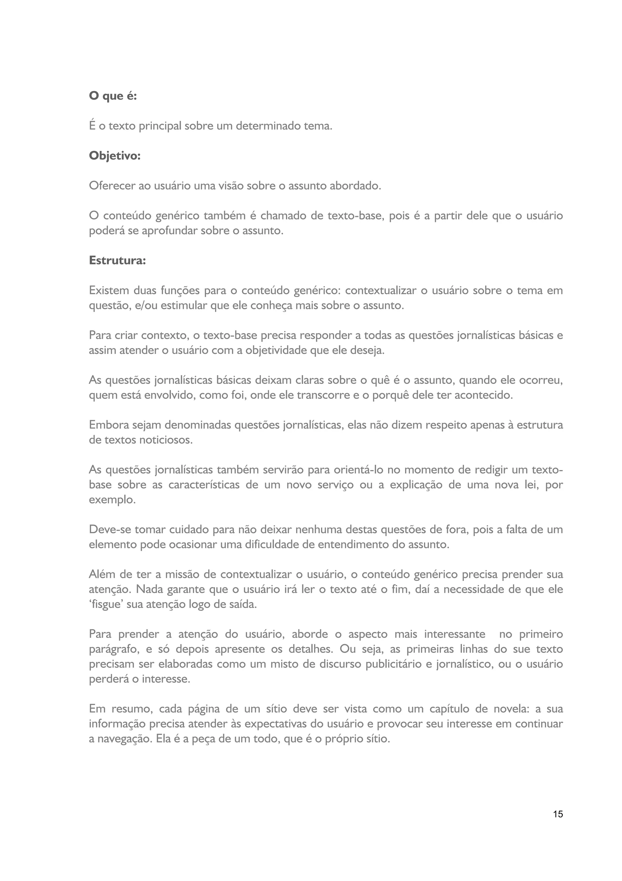 O que é:

É o texto principal sobre um determinado tema.

Objetivo:

Oferecer ao usuário uma visão sobre o assunto abordado.

O conteúdo genérico também é chamado de texto-base, pois é a partir dele que o usuário
poderá se aprofundar sobre o assunto.

Estrutura:

Existem duas funções para o conteúdo genérico: contextualizar o usuário sobre o tema em
questão, e/ou estimular que ele conheça mais sobre o assunto.

Para criar contexto, o texto-base precisa responder a todas as questões jornalísticas básicas e
assim atender o usuário com a objetividade que ele deseja.

As questões jornalísticas básicas deixam claras sobre o quê é o assunto, quando ele ocorreu,
quem está envolvido, como foi, onde ele transcorre e o porquê dele ter acontecido.

Embora sejam denominadas questões jornalísticas, elas não dizem respeito apenas à estrutura
de textos noticiosos.

As questões jornalísticas também servirão para orientá-lo no momento de redigir um texto-
base sobre as características de um novo serviço ou a explicação de uma nova lei, por
exemplo.

Deve-se tomar cuidado para não deixar nenhuma destas questões de fora, pois a falta de um
elemento pode ocasionar uma dificuldade de entendimento do assunto.

Além de ter a missão de contextualizar o usuário, o conteúdo genérico precisa prender sua
atenção. Nada garante que o usuário irá ler o texto até o fim, daí a necessidade de que ele
‘fisgue’ sua atenção logo de saída.

Para prender a atenção do usuário, aborde o aspecto mais interessante no primeiro
parágrafo, e só depois apresente os detalhes. Ou seja, as primeiras linhas do sue texto
precisam ser elaboradas como um misto de discurso publicitário e jornalístico, ou o usuário
perderá o interesse.

Em resumo, cada página de um sítio deve ser vista como um capítulo de novela: a sua
informação precisa atender às expectativas do usuário e provocar seu interesse em continuar
a navegação. Ela é a peça de um todo, que é o próprio sítio.




                                                                                            15
 
