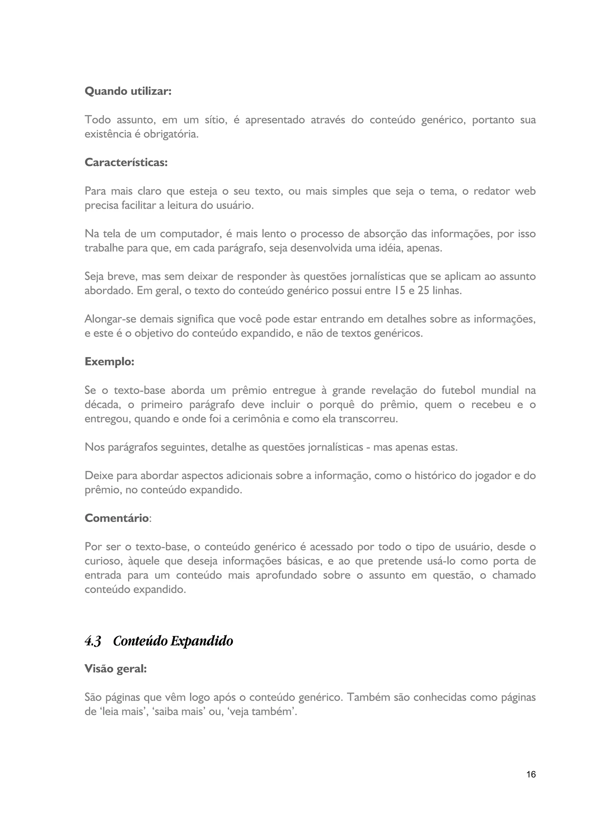 Quando utilizar:

Todo assunto, em um sítio, é apresentado através do conteúdo genérico, portanto sua
existência é obrigatória.

Características:

Para mais claro que esteja o seu texto, ou mais simples que seja o tema, o redator web
precisa facilitar a leitura do usuário.

Na tela de um computador, é mais lento o processo de absorção das informações, por isso
trabalhe para que, em cada parágrafo, seja desenvolvida uma idéia, apenas.

Seja breve, mas sem deixar de responder às questões jornalísticas que se aplicam ao assunto
abordado. Em geral, o texto do conteúdo genérico possui entre 15 e 25 linhas.

Alongar-se demais significa que você pode estar entrando em detalhes sobre as informações,
e este é o objetivo do conteúdo expandido, e não de textos genéricos.

Exemplo:

Se o texto-base aborda um prêmio entregue à grande revelação do futebol mundial na
década, o primeiro parágrafo deve incluir o porquê do prêmio, quem o recebeu e o
entregou, quando e onde foi a cerimônia e como ela transcorreu.

Nos parágrafos seguintes, detalhe as questões jornalísticas - mas apenas estas.

Deixe para abordar aspectos adicionais sobre a informação, como o histórico do jogador e do
prêmio, no conteúdo expandido.

Comentário:

Por ser o texto-base, o conteúdo genérico é acessado por todo o tipo de usuário, desde o
curioso, àquele que deseja informações básicas, e ao que pretende usá-lo como porta de
entrada para um conteúdo mais aprofundado sobre o assunto em questão, o chamado
conteúdo expandido.



4.3 Conteúdo Expandido
Visão geral:

São páginas que vêm logo após o conteúdo genérico. Também são conhecidas como páginas
de ‘leia mais’, ‘saiba mais’ ou, ‘veja também’.




                                                                                         16
 
