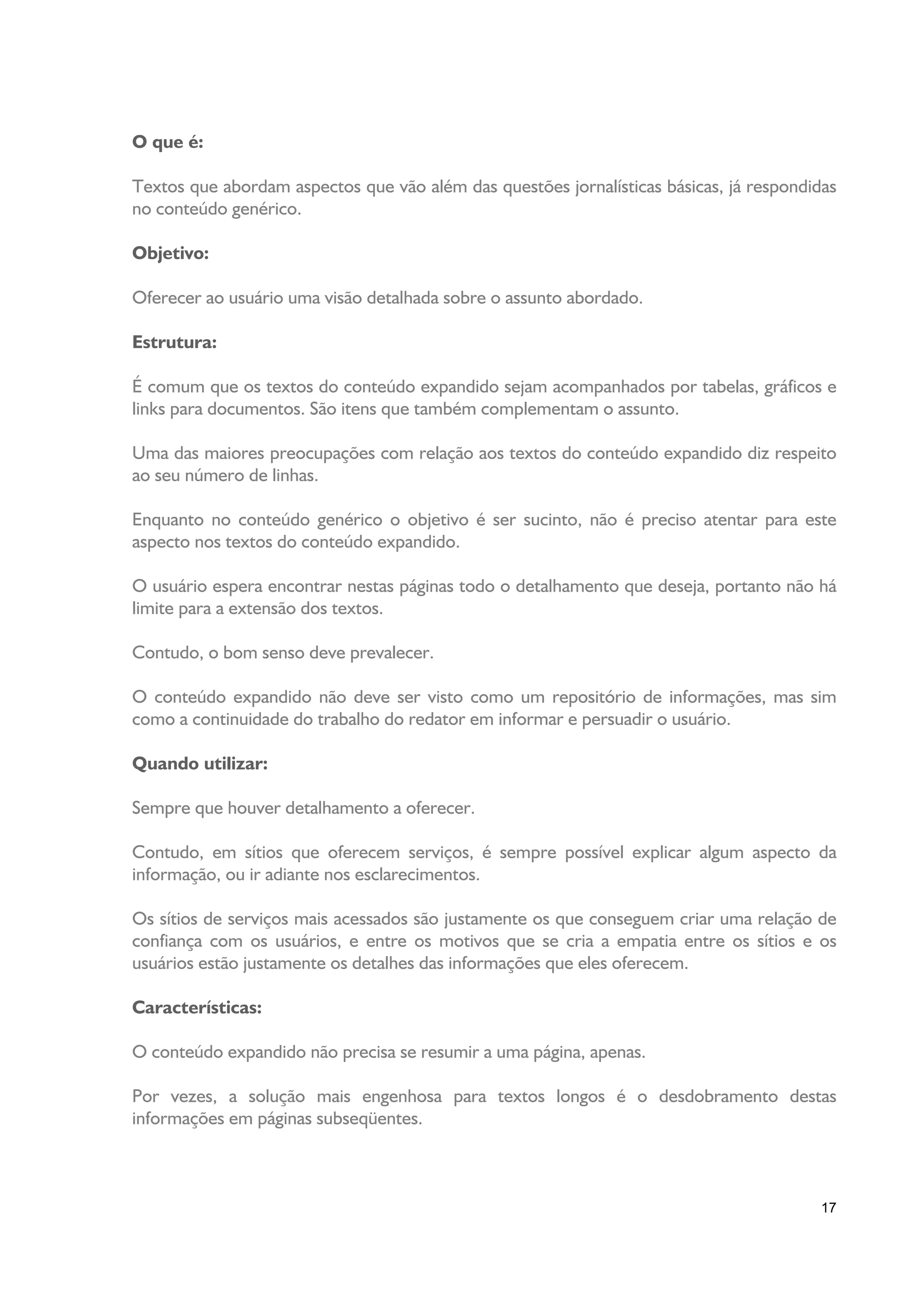 O que é:

Textos que abordam aspectos que vão além das questões jornalísticas básicas, já respondidas
no conteúdo genérico.

Objetivo:

Oferecer ao usuário uma visão detalhada sobre o assunto abordado.

Estrutura:

É comum que os textos do conteúdo expandido sejam acompanhados por tabelas, gráficos e
links para documentos. São itens que também complementam o assunto.

Uma das maiores preocupações com relação aos textos do conteúdo expandido diz respeito
ao seu número de linhas.

Enquanto no conteúdo genérico o objetivo é ser sucinto, não é preciso atentar para este
aspecto nos textos do conteúdo expandido.

O usuário espera encontrar nestas páginas todo o detalhamento que deseja, portanto não há
limite para a extensão dos textos.

Contudo, o bom senso deve prevalecer.

O conteúdo expandido não deve ser visto como um repositório de informações, mas sim
como a continuidade do trabalho do redator em informar e persuadir o usuário.

Quando utilizar:

Sempre que houver detalhamento a oferecer.

Contudo, em sítios que oferecem serviços, é sempre possível explicar algum aspecto da
informação, ou ir adiante nos esclarecimentos.

Os sítios de serviços mais acessados são justamente os que conseguem criar uma relação de
confiança com os usuários, e entre os motivos que se cria a empatia entre os sítios e os
usuários estão justamente os detalhes das informações que eles oferecem.

Características:

O conteúdo expandido não precisa se resumir a uma página, apenas.

Por vezes, a solução mais engenhosa para textos longos é o desdobramento destas
informações em páginas subseqüentes.



                                                                                         17
 