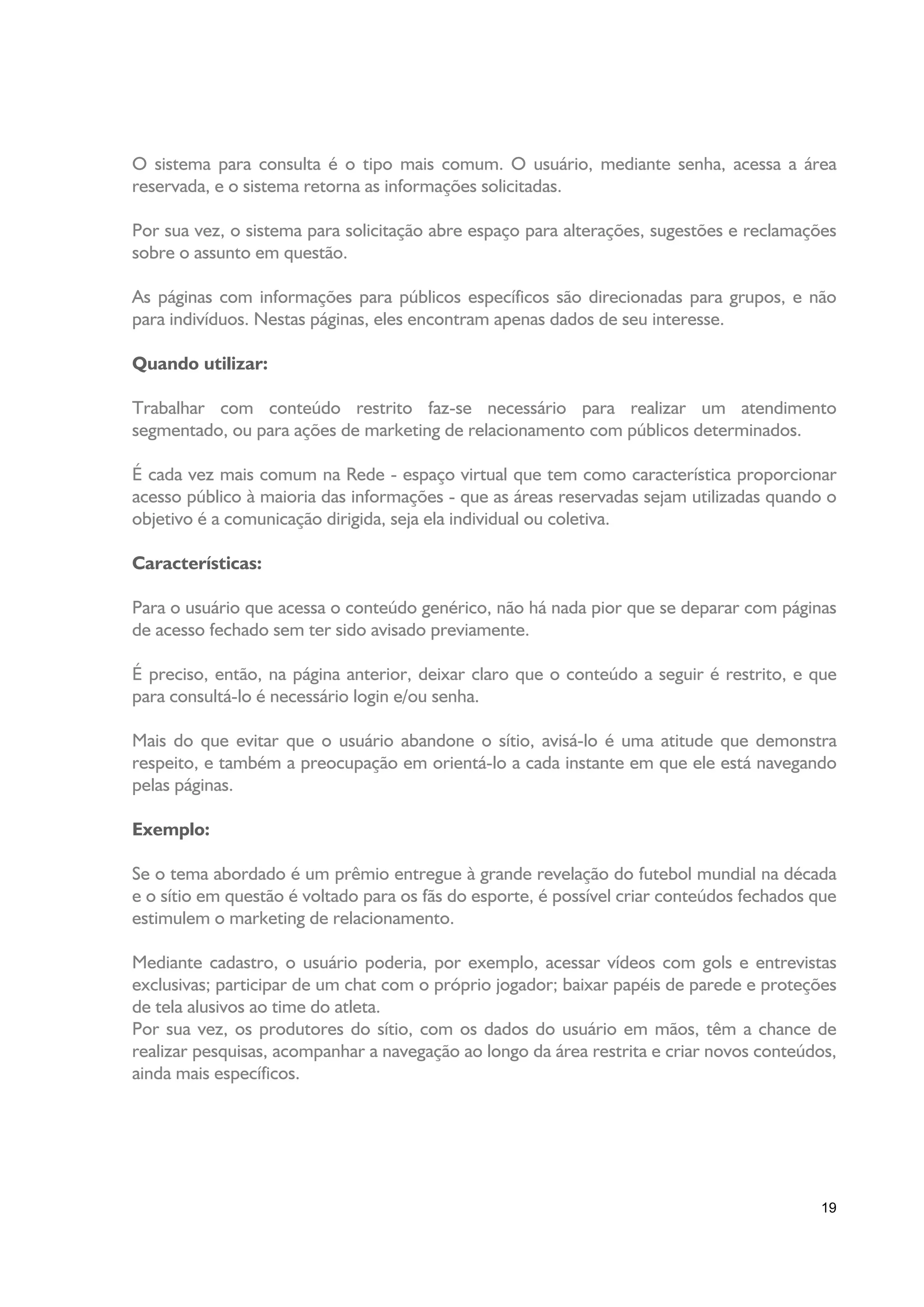 O sistema para consulta é o tipo mais comum. O usuário, mediante senha, acessa a área
reservada, e o sistema retorna as informações solicitadas.

Por sua vez, o sistema para solicitação abre espaço para alterações, sugestões e reclamações
sobre o assunto em questão.

As páginas com informações para públicos específicos são direcionadas para grupos, e não
para indivíduos. Nestas páginas, eles encontram apenas dados de seu interesse.

Quando utilizar:

Trabalhar com conteúdo restrito faz-se necessário para realizar um atendimento
segmentado, ou para ações de marketing de relacionamento com públicos determinados.

É cada vez mais comum na Rede - espaço virtual que tem como característica proporcionar
acesso público à maioria das informações - que as áreas reservadas sejam utilizadas quando o
objetivo é a comunicação dirigida, seja ela individual ou coletiva.

Características:

Para o usuário que acessa o conteúdo genérico, não há nada pior que se deparar com páginas
de acesso fechado sem ter sido avisado previamente.

É preciso, então, na página anterior, deixar claro que o conteúdo a seguir é restrito, e que
para consultá-lo é necessário login e/ou senha.

Mais do que evitar que o usuário abandone o sítio, avisá-lo é uma atitude que demonstra
respeito, e também a preocupação em orientá-lo a cada instante em que ele está navegando
pelas páginas.

Exemplo:

Se o tema abordado é um prêmio entregue à grande revelação do futebol mundial na década
e o sítio em questão é voltado para os fãs do esporte, é possível criar conteúdos fechados que
estimulem o marketing de relacionamento.

Mediante cadastro, o usuário poderia, por exemplo, acessar vídeos com gols e entrevistas
exclusivas; participar de um chat com o próprio jogador; baixar papéis de parede e proteções
de tela alusivos ao time do atleta.
Por sua vez, os produtores do sítio, com os dados do usuário em mãos, têm a chance de
realizar pesquisas, acompanhar a navegação ao longo da área restrita e criar novos conteúdos,
ainda mais específicos.




                                                                                           19
 