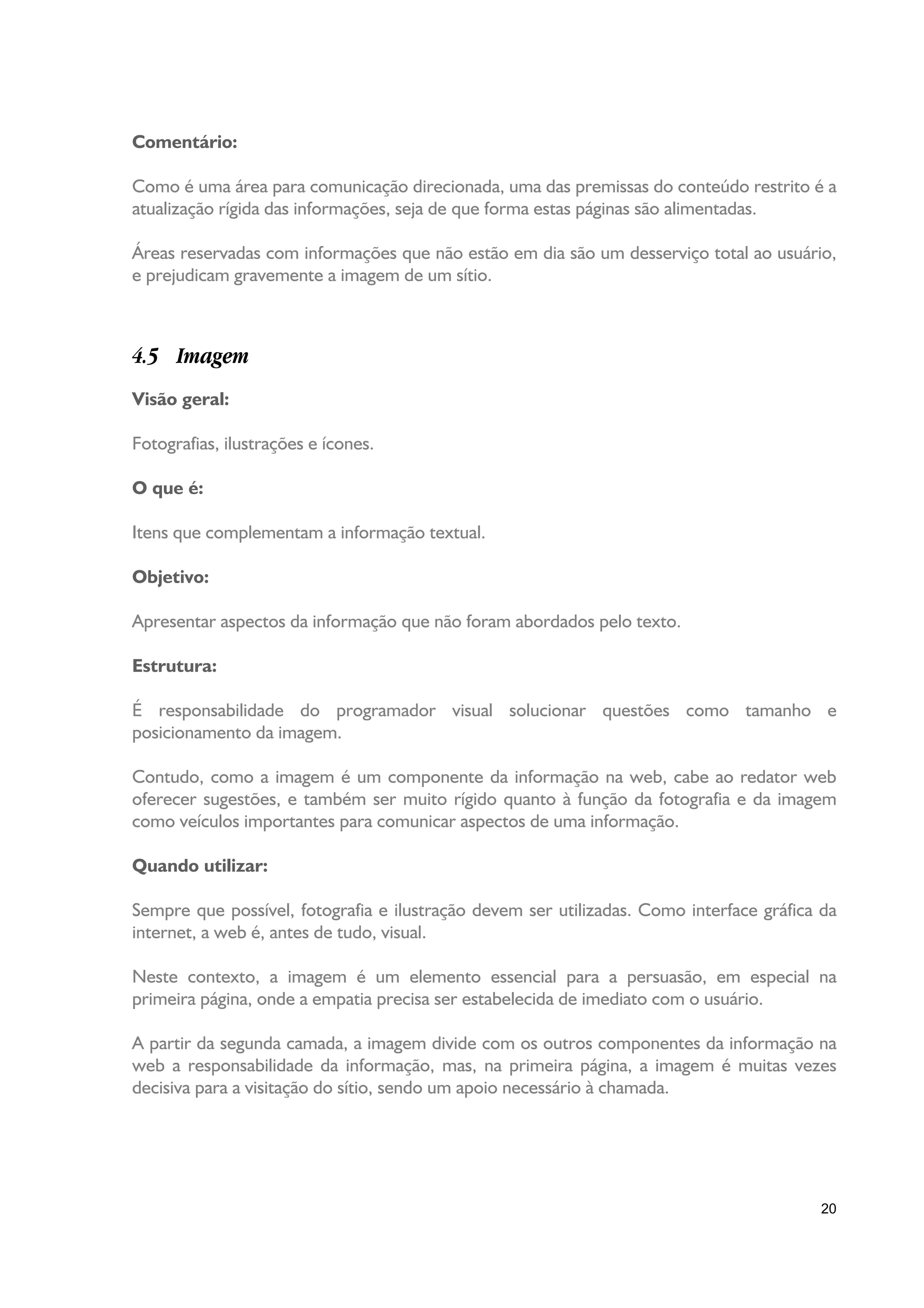 Comentário:

Como é uma área para comunicação direcionada, uma das premissas do conteúdo restrito é a
atualização rígida das informações, seja de que forma estas páginas são alimentadas.

Áreas reservadas com informações que não estão em dia são um desserviço total ao usuário,
e prejudicam gravemente a imagem de um sítio.



4.5 Imagem
Visão geral:

Fotografias, ilustrações e ícones.

O que é:

Itens que complementam a informação textual.

Objetivo:

Apresentar aspectos da informação que não foram abordados pelo texto.

Estrutura:

É responsabilidade do programador visual solucionar questões como tamanho e
posicionamento da imagem.

Contudo, como a imagem é um componente da informação na web, cabe ao redator web
oferecer sugestões, e também ser muito rígido quanto à função da fotografia e da imagem
como veículos importantes para comunicar aspectos de uma informação.

Quando utilizar:

Sempre que possível, fotografia e ilustração devem ser utilizadas. Como interface gráfica da
internet, a web é, antes de tudo, visual.

Neste contexto, a imagem é um elemento essencial para a persuasão, em especial na
primeira página, onde a empatia precisa ser estabelecida de imediato com o usuário.

A partir da segunda camada, a imagem divide com os outros componentes da informação na
web a responsabilidade da informação, mas, na primeira página, a imagem é muitas vezes
decisiva para a visitação do sítio, sendo um apoio necessário à chamada.




                                                                                         20
 