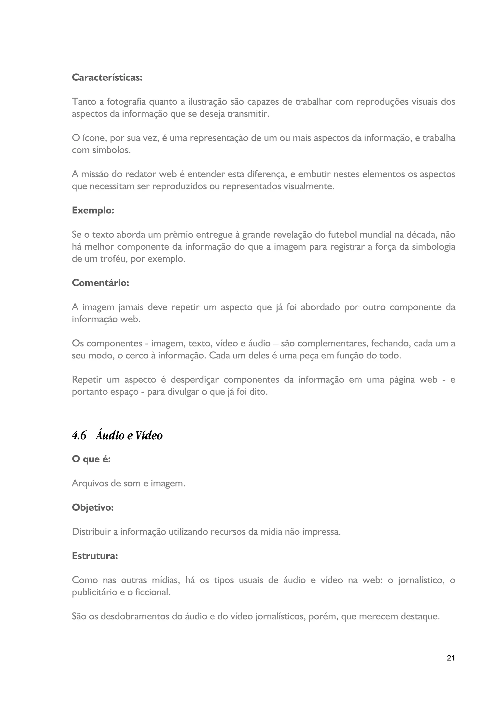 Características:

Tanto a fotografia quanto a ilustração são capazes de trabalhar com reproduções visuais dos
aspectos da informação que se deseja transmitir.

O ícone, por sua vez, é uma representação de um ou mais aspectos da informação, e trabalha
com símbolos.

A missão do redator web é entender esta diferença, e embutir nestes elementos os aspectos
que necessitam ser reproduzidos ou representados visualmente.

Exemplo:

Se o texto aborda um prêmio entregue à grande revelação do futebol mundial na década, não
há melhor componente da informação do que a imagem para registrar a força da simbologia
de um troféu, por exemplo.

Comentário:

A imagem jamais deve repetir um aspecto que já foi abordado por outro componente da
informação web.

Os componentes - imagem, texto, vídeo e áudio – são complementares, fechando, cada um a
seu modo, o cerco à informação. Cada um deles é uma peça em função do todo.

Repetir um aspecto é desperdiçar componentes da informação em uma página web - e
portanto espaço - para divulgar o que já foi dito.



4.6 Áudio e Vídeo
O que é:

Arquivos de som e imagem.

Objetivo:

Distribuir a informação utilizando recursos da mídia não impressa.

Estrutura:

Como nas outras mídias, há os tipos usuais de áudio e vídeo na web: o jornalístico, o
publicitário e o ficcional.

São os desdobramentos do áudio e do vídeo jornalísticos, porém, que merecem destaque.



                                                                                         21
 
