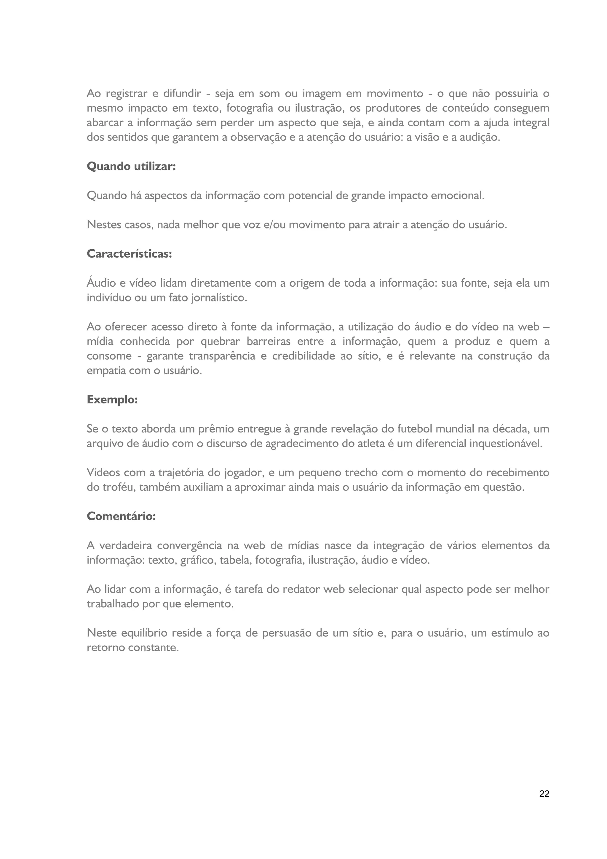 Ao registrar e difundir - seja em som ou imagem em movimento - o que não possuiria o
mesmo impacto em texto, fotografia ou ilustração, os produtores de conteúdo conseguem
abarcar a informação sem perder um aspecto que seja, e ainda contam com a ajuda integral
dos sentidos que garantem a observação e a atenção do usuário: a visão e a audição.

Quando utilizar:

Quando há aspectos da informação com potencial de grande impacto emocional.

Nestes casos, nada melhor que voz e/ou movimento para atrair a atenção do usuário.

Características:

Áudio e vídeo lidam diretamente com a origem de toda a informação: sua fonte, seja ela um
indivíduo ou um fato jornalístico.

Ao oferecer acesso direto à fonte da informação, a utilização do áudio e do vídeo na web –
mídia conhecida por quebrar barreiras entre a informação, quem a produz e quem a
consome - garante transparência e credibilidade ao sítio, e é relevante na construção da
empatia com o usuário.

Exemplo:

Se o texto aborda um prêmio entregue à grande revelação do futebol mundial na década, um
arquivo de áudio com o discurso de agradecimento do atleta é um diferencial inquestionável.

Vídeos com a trajetória do jogador, e um pequeno trecho com o momento do recebimento
do troféu, também auxiliam a aproximar ainda mais o usuário da informação em questão.

Comentário:

A verdadeira convergência na web de mídias nasce da integração de vários elementos da
informação: texto, gráfico, tabela, fotografia, ilustração, áudio e vídeo.

Ao lidar com a informação, é tarefa do redator web selecionar qual aspecto pode ser melhor
trabalhado por que elemento.

Neste equilíbrio reside a força de persuasão de um sítio e, para o usuário, um estímulo ao
retorno constante.




                                                                                         22
 