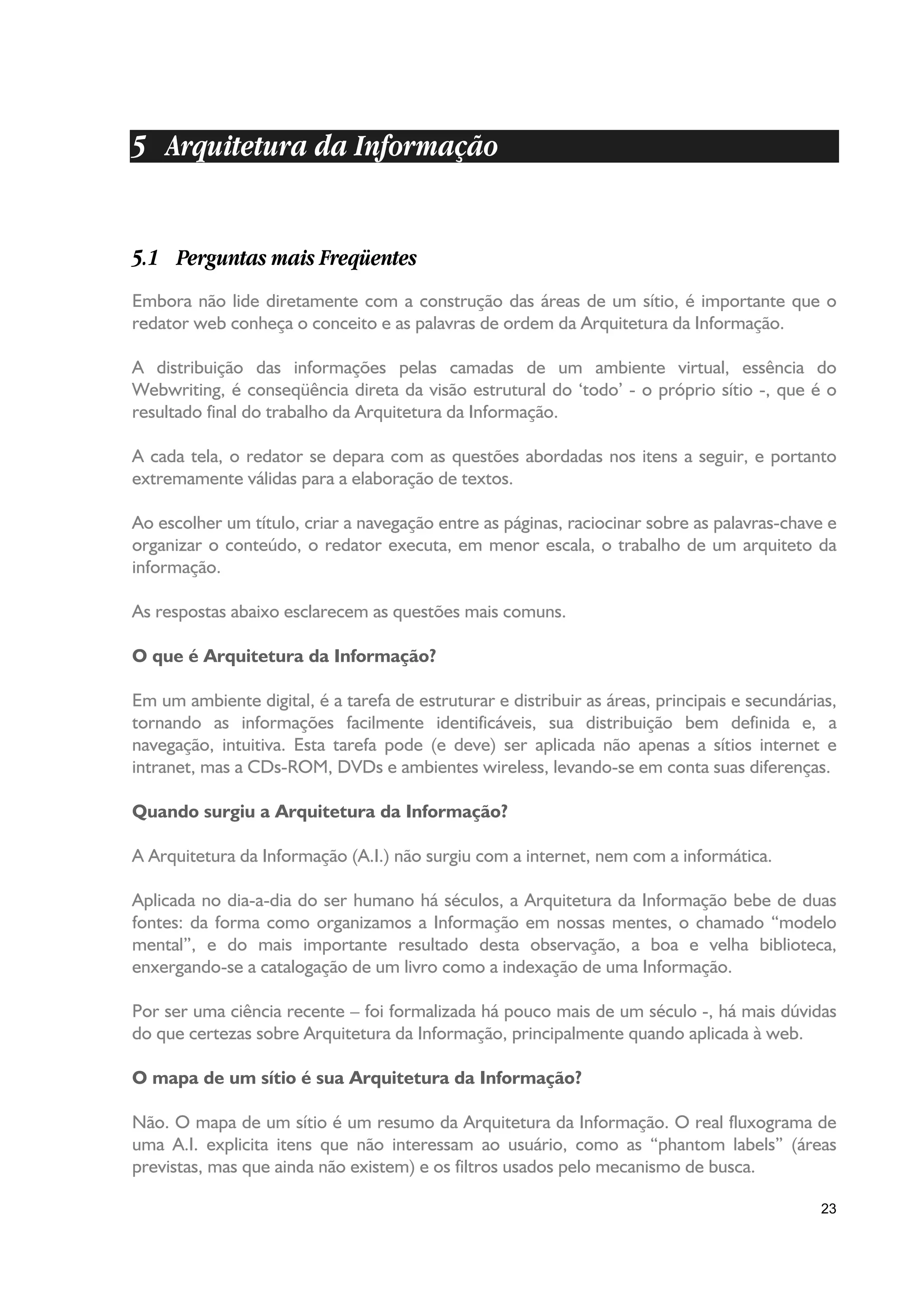 5 Arquitetura da Informação


5.1 Perguntas mais Freqüentes
Embora não lide diretamente com a construção das áreas de um sítio, é importante que o
redator web conheça o conceito e as palavras de ordem da Arquitetura da Informação.

A distribuição das informações pelas camadas de um ambiente virtual, essência do
Webwriting, é conseqüência direta da visão estrutural do ‘todo’ - o próprio sítio -, que é o
resultado final do trabalho da Arquitetura da Informação.

A cada tela, o redator se depara com as questões abordadas nos itens a seguir, e portanto
extremamente válidas para a elaboração de textos.

Ao escolher um título, criar a navegação entre as páginas, raciocinar sobre as palavras-chave e
organizar o conteúdo, o redator executa, em menor escala, o trabalho de um arquiteto da
informação.

As respostas abaixo esclarecem as questões mais comuns.

O que é Arquitetura da Informação?

Em um ambiente digital, é a tarefa de estruturar e distribuir as áreas, principais e secundárias,
tornando as informações facilmente identificáveis, sua distribuição bem definida e, a
navegação, intuitiva. Esta tarefa pode (e deve) ser aplicada não apenas a sítios internet e
intranet, mas a CDs-ROM, DVDs e ambientes wireless, levando-se em conta suas diferenças.

Quando surgiu a Arquitetura da Informação?

A Arquitetura da Informação (A.I.) não surgiu com a internet, nem com a informática.

Aplicada no dia-a-dia do ser humano há séculos, a Arquitetura da Informação bebe de duas
fontes: da forma como organizamos a Informação em nossas mentes, o chamado “modelo
mental”, e do mais importante resultado desta observação, a boa e velha biblioteca,
enxergando-se a catalogação de um livro como a indexação de uma Informação.

Por ser uma ciência recente – foi formalizada há pouco mais de um século -, há mais dúvidas
do que certezas sobre Arquitetura da Informação, principalmente quando aplicada à web.

O mapa de um sítio é sua Arquitetura da Informação?

Não. O mapa de um sítio é um resumo da Arquitetura da Informação. O real fluxograma de
uma A.I. explicita itens que não interessam ao usuário, como as “phantom labels” (áreas
previstas, mas que ainda não existem) e os filtros usados pelo mecanismo de busca.

                                                                                              23
 
