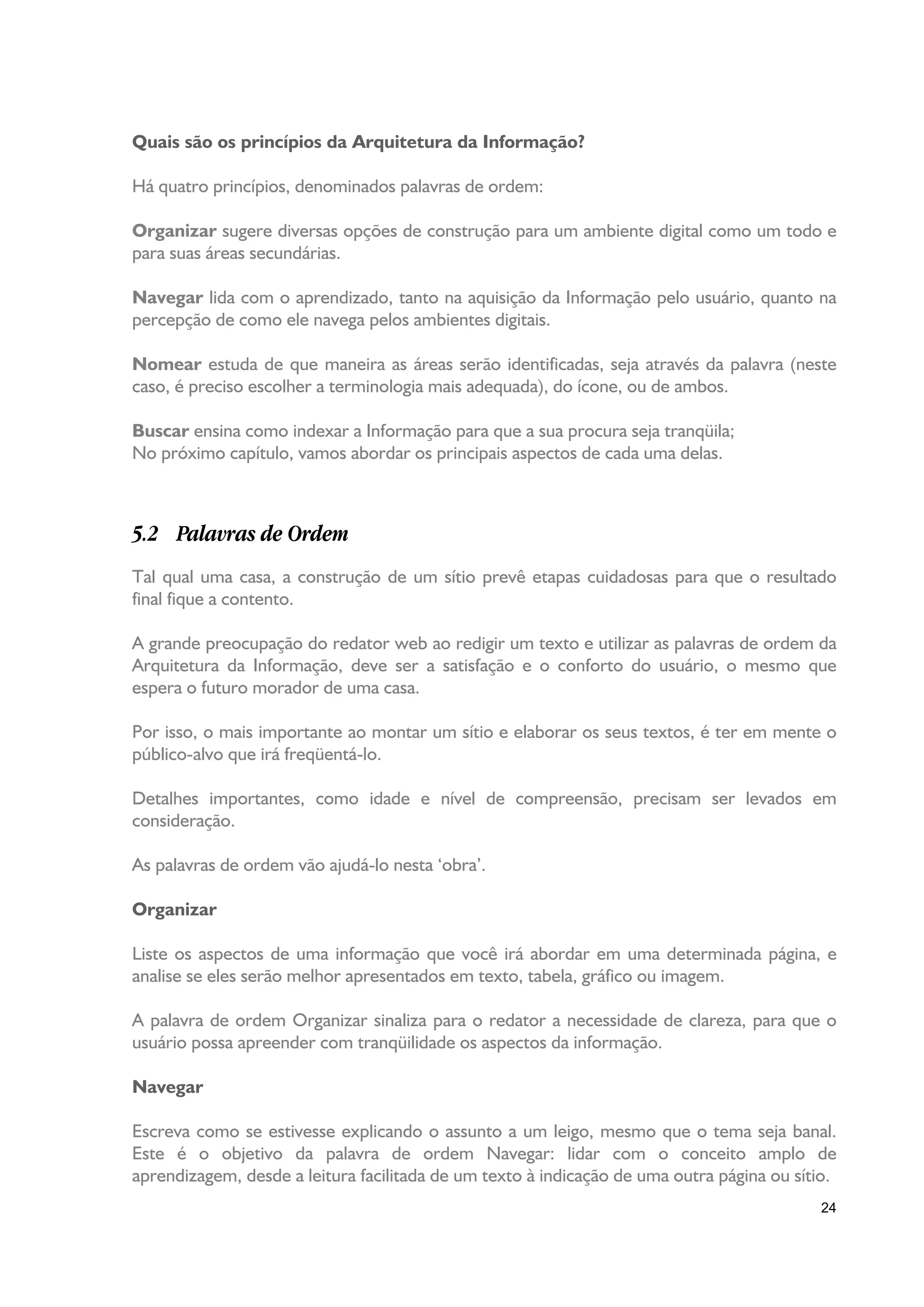 Quais são os princípios da Arquitetura da Informação?

Há quatro princípios, denominados palavras de ordem:

Organizar sugere diversas opções de construção para um ambiente digital como um todo e
para suas áreas secundárias.

Navegar lida com o aprendizado, tanto na aquisição da Informação pelo usuário, quanto na
percepção de como ele navega pelos ambientes digitais.

Nomear estuda de que maneira as áreas serão identificadas, seja através da palavra (neste
caso, é preciso escolher a terminologia mais adequada), do ícone, ou de ambos.

Buscar ensina como indexar a Informação para que a sua procura seja tranqüila;
No próximo capítulo, vamos abordar os principais aspectos de cada uma delas.



5.2 Palavras de Ordem
Tal qual uma casa, a construção de um sítio prevê etapas cuidadosas para que o resultado
final fique a contento.

A grande preocupação do redator web ao redigir um texto e utilizar as palavras de ordem da
Arquitetura da Informação, deve ser a satisfação e o conforto do usuário, o mesmo que
espera o futuro morador de uma casa.

Por isso, o mais importante ao montar um sítio e elaborar os seus textos, é ter em mente o
público-alvo que irá freqüentá-lo.

Detalhes importantes, como idade e nível de compreensão, precisam ser levados em
consideração.

As palavras de ordem vão ajudá-lo nesta ‘obra’.

Organizar

Liste os aspectos de uma informação que você irá abordar em uma determinada página, e
analise se eles serão melhor apresentados em texto, tabela, gráfico ou imagem.

A palavra de ordem Organizar sinaliza para o redator a necessidade de clareza, para que o
usuário possa apreender com tranqüilidade os aspectos da informação.

Navegar

Escreva como se estivesse explicando o assunto a um leigo, mesmo que o tema seja banal.
Este é o objetivo da palavra de ordem Navegar: lidar com o conceito amplo de
aprendizagem, desde a leitura facilitada de um texto à indicação de uma outra página ou sítio.
                                                                                           24
 