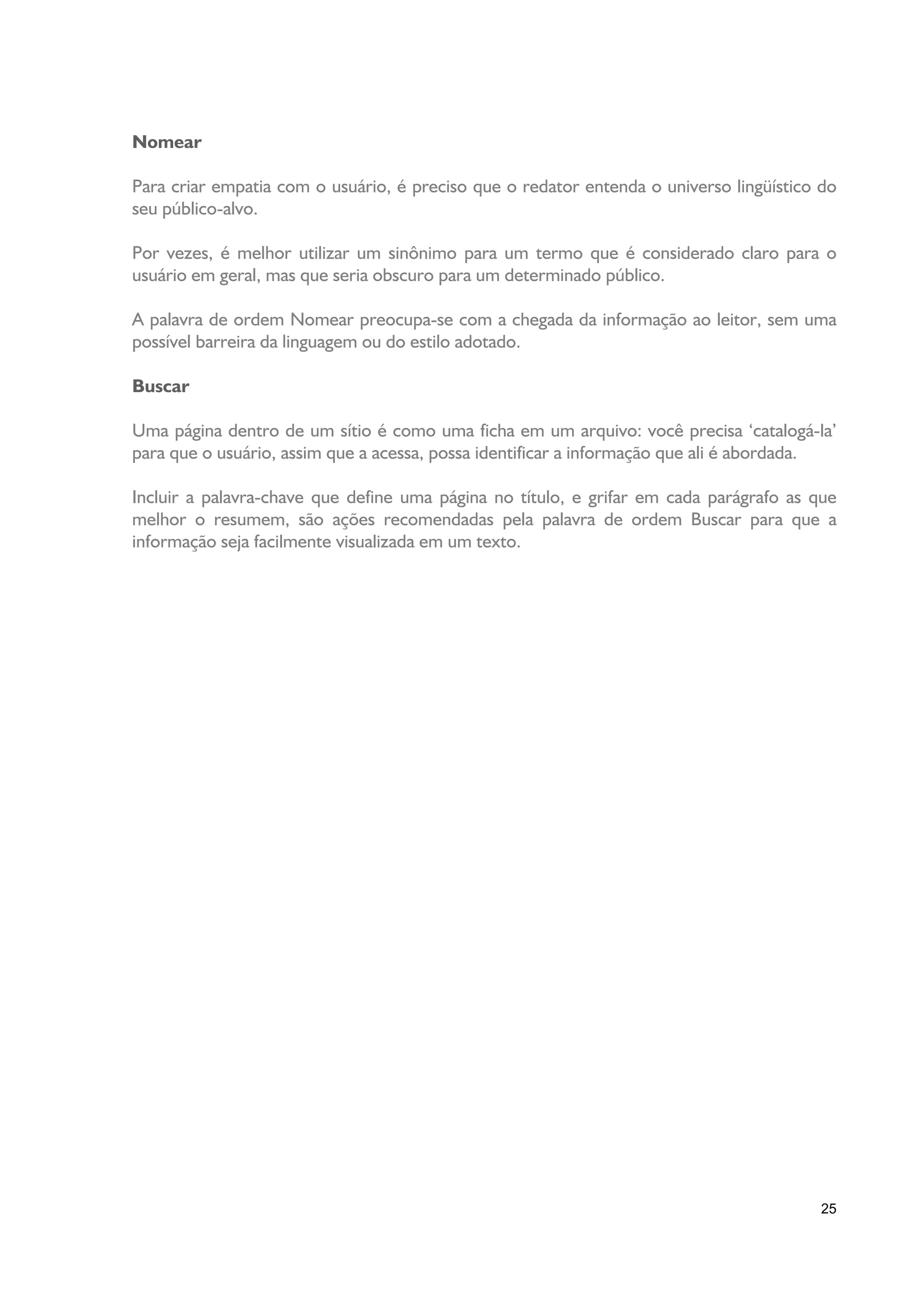 Nomear

Para criar empatia com o usuário, é preciso que o redator entenda o universo lingüístico do
seu público-alvo.

Por vezes, é melhor utilizar um sinônimo para um termo que é considerado claro para o
usuário em geral, mas que seria obscuro para um determinado público.

A palavra de ordem Nomear preocupa-se com a chegada da informação ao leitor, sem uma
possível barreira da linguagem ou do estilo adotado.

Buscar

Uma página dentro de um sítio é como uma ficha em um arquivo: você precisa ‘catalogá-la’
para que o usuário, assim que a acessa, possa identificar a informação que ali é abordada.

Incluir a palavra-chave que define uma página no título, e grifar em cada parágrafo as que
melhor o resumem, são ações recomendadas pela palavra de ordem Buscar para que a
informação seja facilmente visualizada em um texto.




                                                                                        25
 