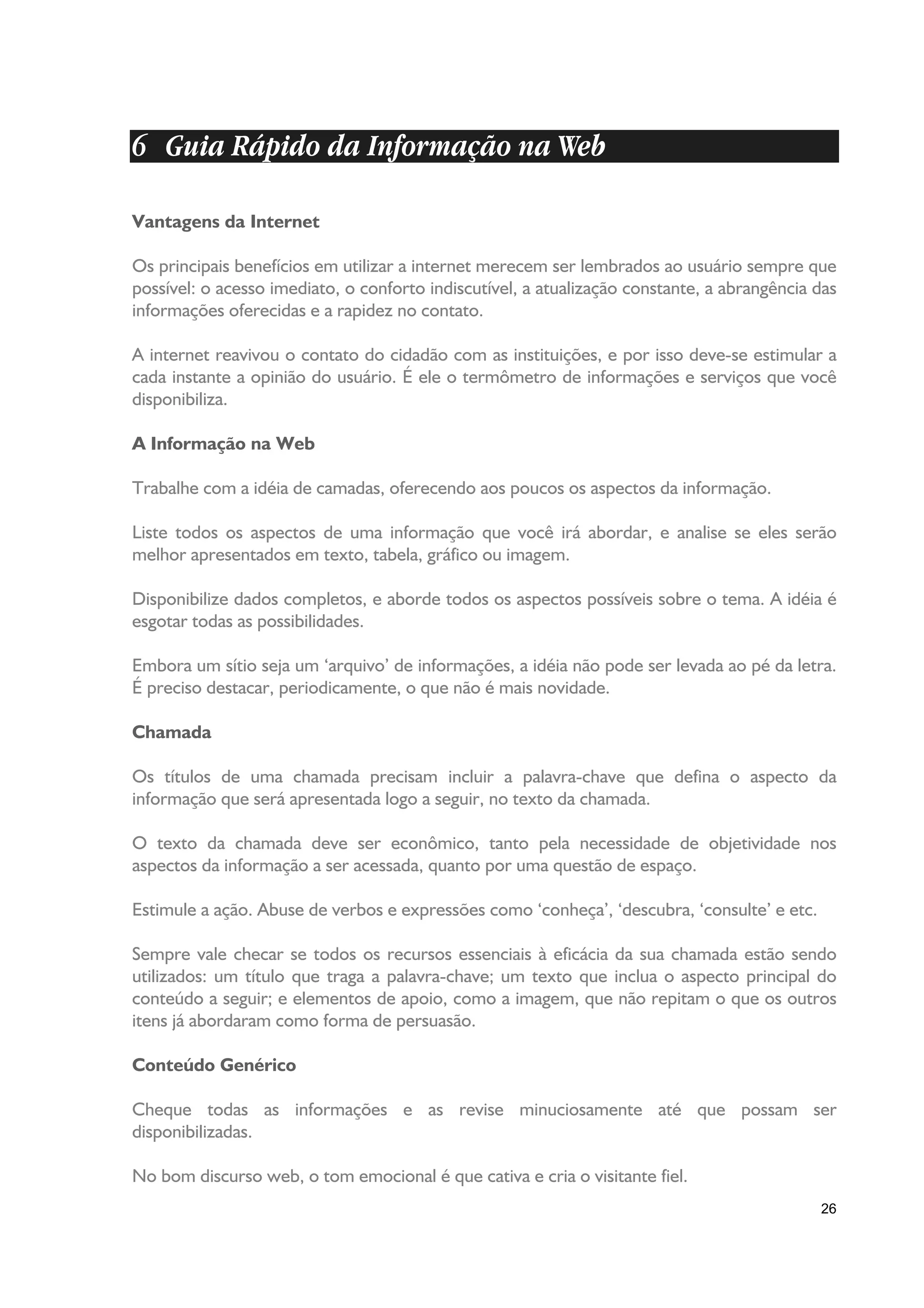 6 Guia Rápido da Informação na Web

Vantagens da Internet

Os principais benefícios em utilizar a internet merecem ser lembrados ao usuário sempre que
possível: o acesso imediato, o conforto indiscutível, a atualização constante, a abrangência das
informações oferecidas e a rapidez no contato.

A internet reavivou o contato do cidadão com as instituições, e por isso deve-se estimular a
cada instante a opinião do usuário. É ele o termômetro de informações e serviços que você
disponibiliza.

A Informação na Web

Trabalhe com a idéia de camadas, oferecendo aos poucos os aspectos da informação.

Liste todos os aspectos de uma informação que você irá abordar, e analise se eles serão
melhor apresentados em texto, tabela, gráfico ou imagem.

Disponibilize dados completos, e aborde todos os aspectos possíveis sobre o tema. A idéia é
esgotar todas as possibilidades.

Embora um sítio seja um ‘arquivo’ de informações, a idéia não pode ser levada ao pé da letra.
É preciso destacar, periodicamente, o que não é mais novidade.

Chamada

Os títulos de uma chamada precisam incluir a palavra-chave que defina o aspecto da
informação que será apresentada logo a seguir, no texto da chamada.

O texto da chamada deve ser econômico, tanto pela necessidade de objetividade nos
aspectos da informação a ser acessada, quanto por uma questão de espaço.

Estimule a ação. Abuse de verbos e expressões como ‘conheça’, ‘descubra, ‘consulte’ e etc.

Sempre vale checar se todos os recursos essenciais à eficácia da sua chamada estão sendo
utilizados: um título que traga a palavra-chave; um texto que inclua o aspecto principal do
conteúdo a seguir; e elementos de apoio, como a imagem, que não repitam o que os outros
itens já abordaram como forma de persuasão.

Conteúdo Genérico

Cheque todas as informações e as revise minuciosamente até que possam ser
disponibilizadas.

No bom discurso web, o tom emocional é que cativa e cria o visitante fiel.
                                                                                             26
 