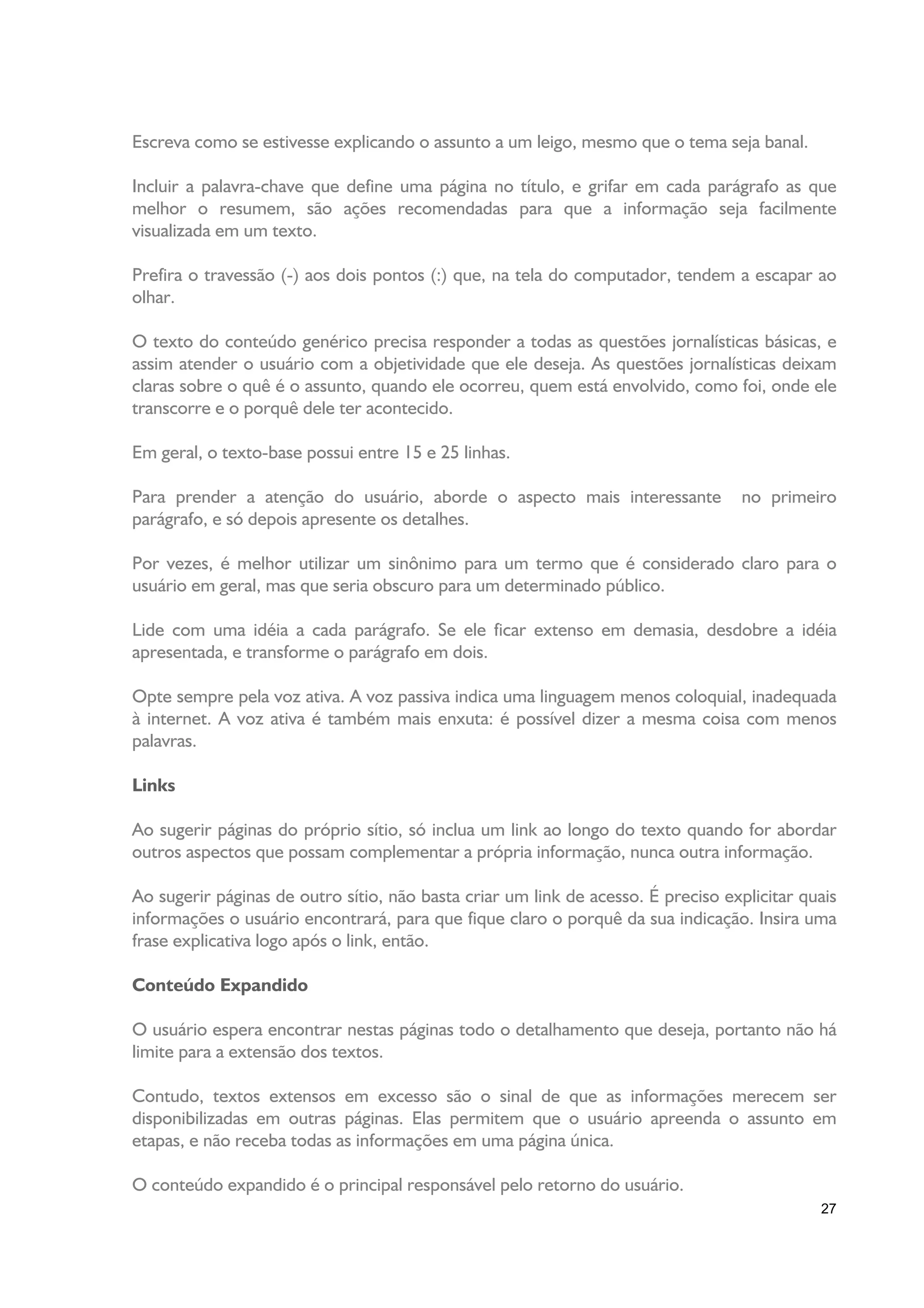 Escreva como se estivesse explicando o assunto a um leigo, mesmo que o tema seja banal.

Incluir a palavra-chave que define uma página no título, e grifar em cada parágrafo as que
melhor o resumem, são ações recomendadas para que a informação seja facilmente
visualizada em um texto.

Prefira o travessão (-) aos dois pontos (:) que, na tela do computador, tendem a escapar ao
olhar.

O texto do conteúdo genérico precisa responder a todas as questões jornalísticas básicas, e
assim atender o usuário com a objetividade que ele deseja. As questões jornalísticas deixam
claras sobre o quê é o assunto, quando ele ocorreu, quem está envolvido, como foi, onde ele
transcorre e o porquê dele ter acontecido.

Em geral, o texto-base possui entre 15 e 25 linhas.

Para prender a atenção do usuário, aborde o aspecto mais interessante              no primeiro
parágrafo, e só depois apresente os detalhes.

Por vezes, é melhor utilizar um sinônimo para um termo que é considerado claro para o
usuário em geral, mas que seria obscuro para um determinado público.

Lide com uma idéia a cada parágrafo. Se ele ficar extenso em demasia, desdobre a idéia
apresentada, e transforme o parágrafo em dois.

Opte sempre pela voz ativa. A voz passiva indica uma linguagem menos coloquial, inadequada
à internet. A voz ativa é também mais enxuta: é possível dizer a mesma coisa com menos
palavras.

Links

Ao sugerir páginas do próprio sítio, só inclua um link ao longo do texto quando for abordar
outros aspectos que possam complementar a própria informação, nunca outra informação.

Ao sugerir páginas de outro sítio, não basta criar um link de acesso. É preciso explicitar quais
informações o usuário encontrará, para que fique claro o porquê da sua indicação. Insira uma
frase explicativa logo após o link, então.

Conteúdo Expandido

O usuário espera encontrar nestas páginas todo o detalhamento que deseja, portanto não há
limite para a extensão dos textos.

Contudo, textos extensos em excesso são o sinal de que as informações merecem ser
disponibilizadas em outras páginas. Elas permitem que o usuário apreenda o assunto em
etapas, e não receba todas as informações em uma página única.

O conteúdo expandido é o principal responsável pelo retorno do usuário.
                                                                                             27
 