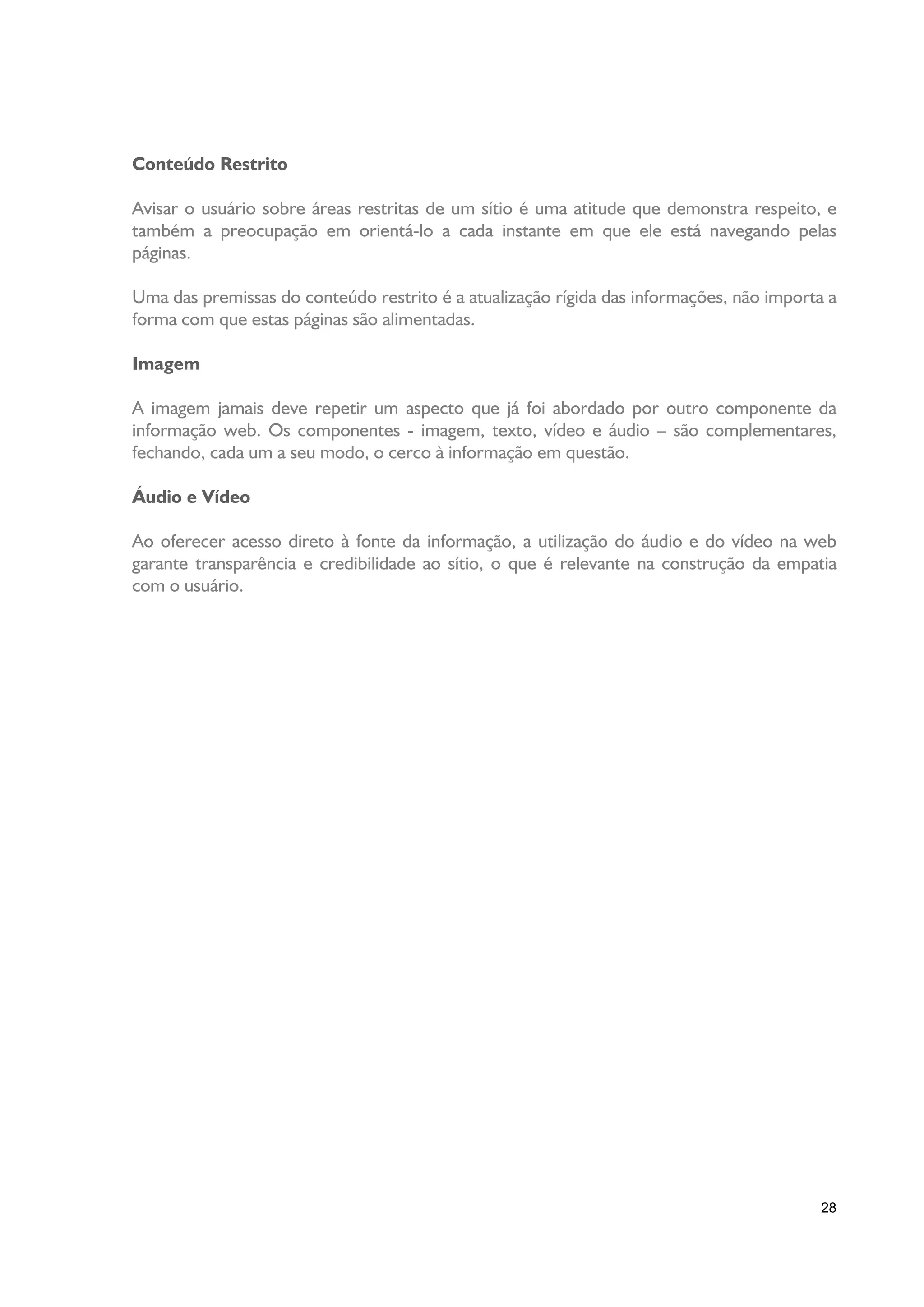 Conteúdo Restrito

Avisar o usuário sobre áreas restritas de um sítio é uma atitude que demonstra respeito, e
também a preocupação em orientá-lo a cada instante em que ele está navegando pelas
páginas.

Uma das premissas do conteúdo restrito é a atualização rígida das informações, não importa a
forma com que estas páginas são alimentadas.

Imagem

A imagem jamais deve repetir um aspecto que já foi abordado por outro componente da
informação web. Os componentes - imagem, texto, vídeo e áudio – são complementares,
fechando, cada um a seu modo, o cerco à informação em questão.

Áudio e Vídeo

Ao oferecer acesso direto à fonte da informação, a utilização do áudio e do vídeo na web
garante transparência e credibilidade ao sítio, o que é relevante na construção da empatia
com o usuário.




                                                                                         28
 