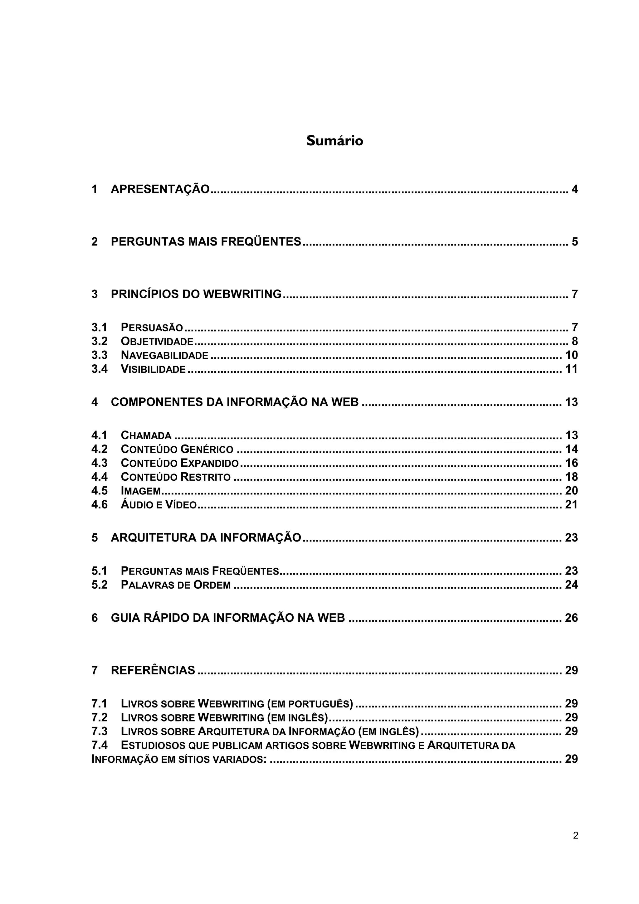 Sumário


1     APRESENTAÇÃO............................................................................................................. 4



2     PERGUNTAS MAIS FREQÜENTES................................................................................. 5



3     PRINCÍPIOS DO WEBWRITING....................................................................................... 7

3.1     PERSUASÃO ..................................................................................................................... 7
3.2     OBJETIVIDADE .................................................................................................................. 8
3.3     NAVEGABILIDADE ........................................................................................................... 10
3.4     VISIBILIDADE .................................................................................................................. 11

4     COMPONENTES DA INFORMAÇÃO NA WEB ............................................................. 13

4.1     CHAMADA ...................................................................................................................... 13
4.2     CONTEÚDO GENÉRICO ................................................................................................... 14
4.3     CONTEÚDO EXPANDIDO .................................................................................................. 16
4.4     CONTEÚDO RESTRITO .................................................................................................... 18
4.5     IMAGEM.......................................................................................................................... 20
4.6     ÁUDIO E VÍDEO ............................................................................................................... 21

5     ARQUITETURA DA INFORMAÇÃO............................................................................... 23

5.1     PERGUNTAS MAIS FREQÜENTES...................................................................................... 23
5.2     PALAVRAS DE ORDEM .................................................................................................... 24

6     GUIA RÁPIDO DA INFORMAÇÃO NA WEB ................................................................. 26



7     REFERÊNCIAS ............................................................................................................... 29

7.1 LIVROS SOBRE WEBWRITING (EM PORTUGUÊS) ............................................................... 29
7.2 LIVROS SOBRE WEBWRITING (EM INGLÊS)....................................................................... 29
7.3 LIVROS SOBRE ARQUITETURA DA INFORMAÇÃO (EM INGLÊS) ........................................... 29
7.4 ESTUDIOSOS QUE PUBLICAM ARTIGOS SOBRE WEBWRITING E ARQUITETURA DA
INFORMAÇÃO EM SÍTIOS VARIADOS: ......................................................................................... 29




                                                                                                                                         2
 