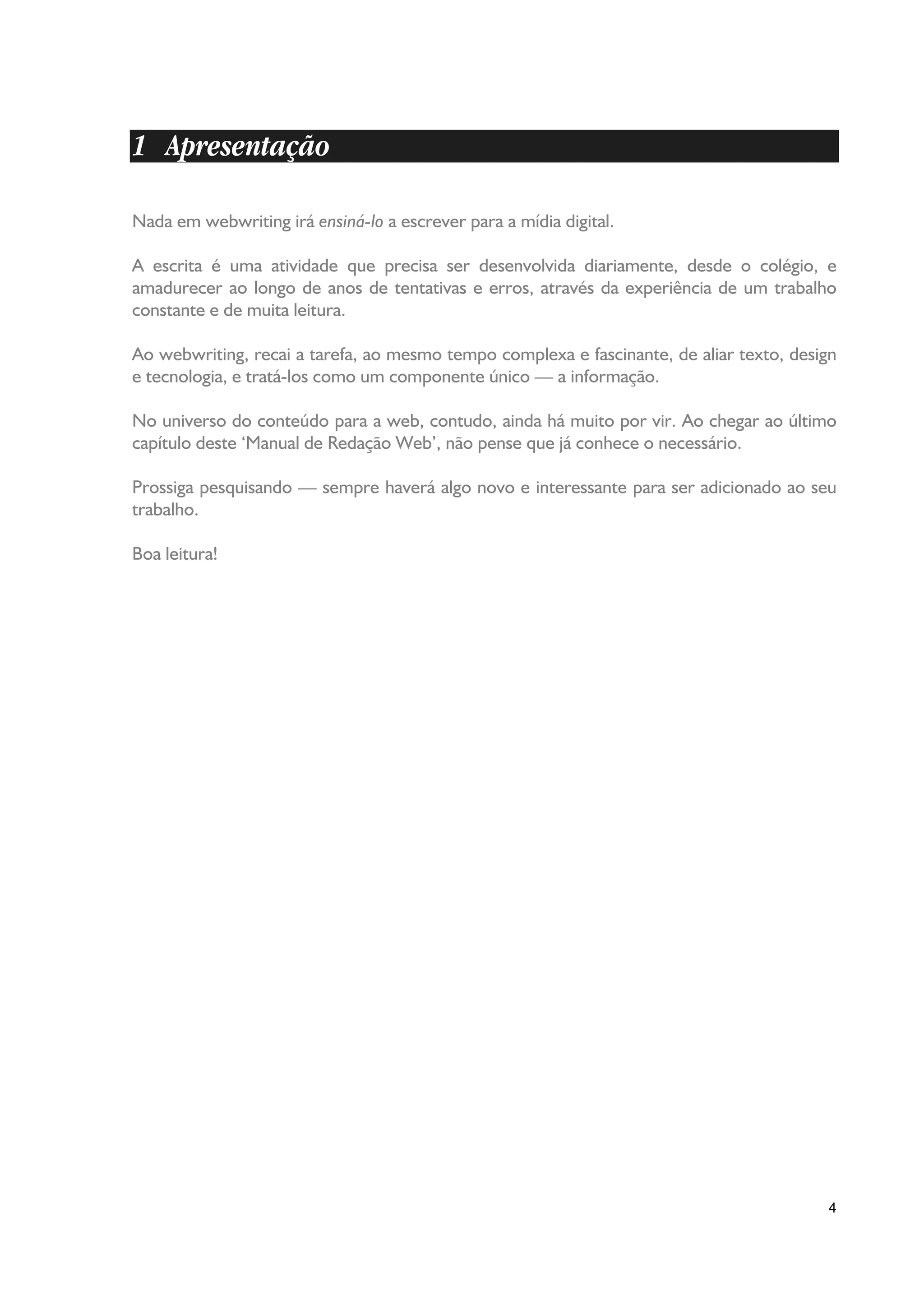 1 Apresentação

Nada em webwriting irá ensiná-lo a escrever para a mídia digital.

A escrita é uma atividade que precisa ser desenvolvida diariamente, desde o colégio, e
amadurecer ao longo de anos de tentativas e erros, através da experiência de um trabalho
constante e de muita leitura.

Ao webwriting, recai a tarefa, ao mesmo tempo complexa e fascinante, de aliar texto, design
e tecnologia, e tratá-los como um componente único — a informação.

No universo do conteúdo para a web, contudo, ainda há muito por vir. Ao chegar ao último
capítulo deste ‘Manual de Redação Web’, não pense que já conhece o necessário.

Prossiga pesquisando — sempre haverá algo novo e interessante para ser adicionado ao seu
trabalho.

Boa leitura!




                                                                                         4
 