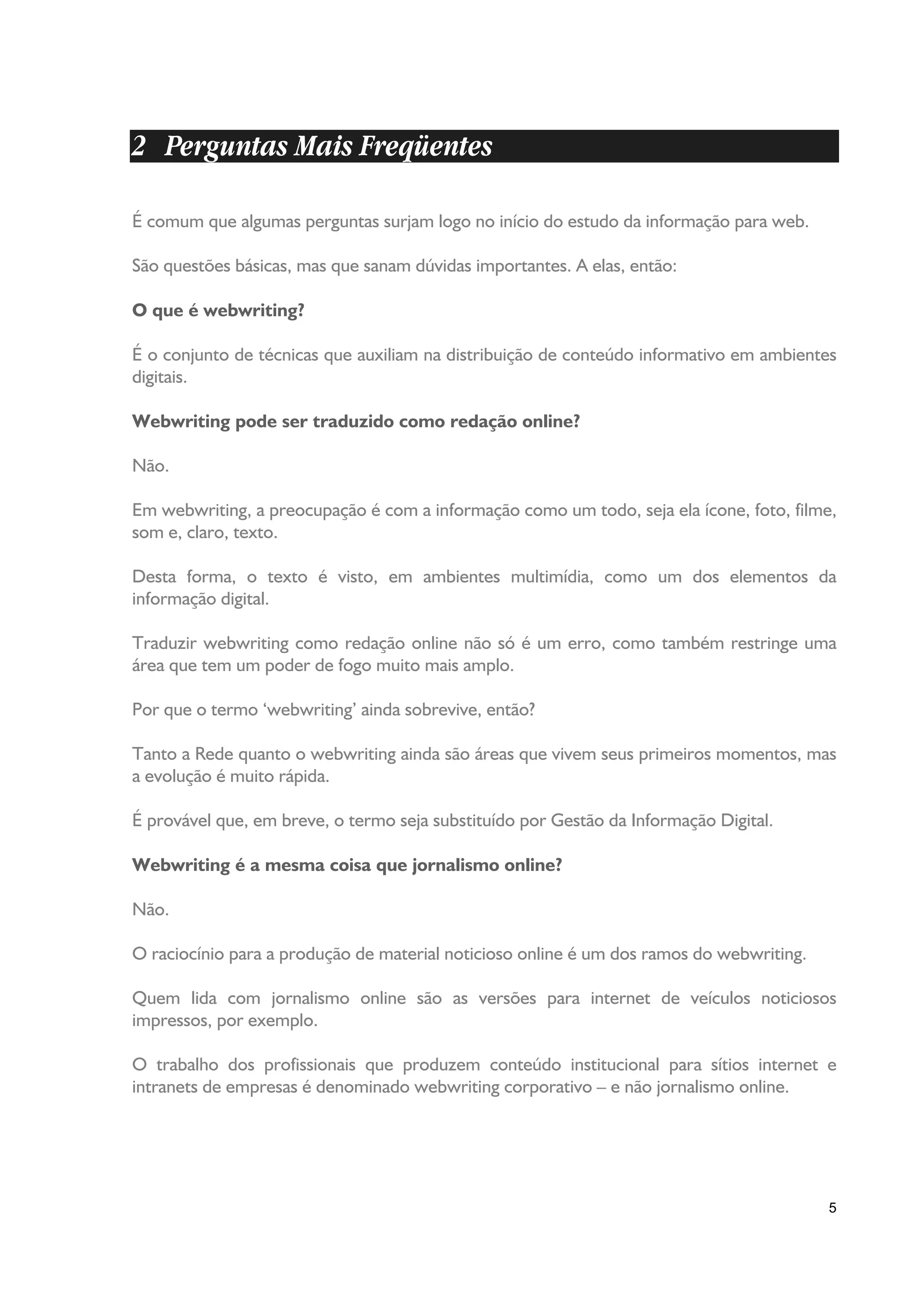 2 Perguntas Mais Freqüentes

É comum que algumas perguntas surjam logo no início do estudo da informação para web.

São questões básicas, mas que sanam dúvidas importantes. A elas, então:

O que é webwriting?

É o conjunto de técnicas que auxiliam na distribuição de conteúdo informativo em ambientes
digitais.

Webwriting pode ser traduzido como redação online?

Não.

Em webwriting, a preocupação é com a informação como um todo, seja ela ícone, foto, filme,
som e, claro, texto.

Desta forma, o texto é visto, em ambientes multimídia, como um dos elementos da
informação digital.

Traduzir webwriting como redação online não só é um erro, como também restringe uma
área que tem um poder de fogo muito mais amplo.

Por que o termo ‘webwriting’ ainda sobrevive, então?

Tanto a Rede quanto o webwriting ainda são áreas que vivem seus primeiros momentos, mas
a evolução é muito rápida.

É provável que, em breve, o termo seja substituído por Gestão da Informação Digital.

Webwriting é a mesma coisa que jornalismo online?

Não.

O raciocínio para a produção de material noticioso online é um dos ramos do webwriting.

Quem lida com jornalismo online são as versões para internet de veículos noticiosos
impressos, por exemplo.

O trabalho dos profissionais que produzem conteúdo institucional para sítios internet e
intranets de empresas é denominado webwriting corporativo – e não jornalismo online.




                                                                                          5
 