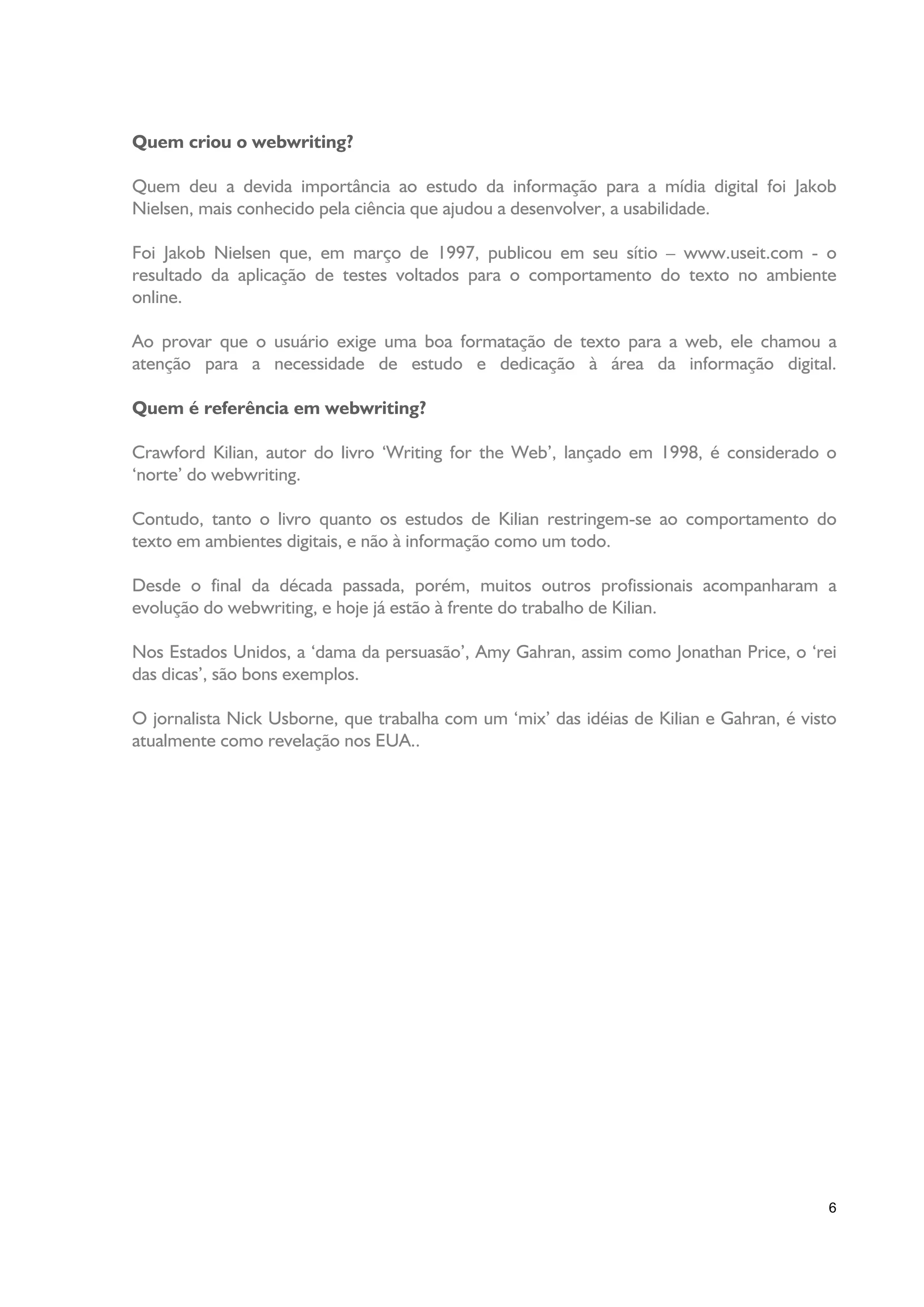 Quem criou o webwriting?

Quem deu a devida importância ao estudo da informação para a mídia digital foi Jakob
Nielsen, mais conhecido pela ciência que ajudou a desenvolver, a usabilidade.

Foi Jakob Nielsen que, em março de 1997, publicou em seu sítio – www.useit.com - o
resultado da aplicação de testes voltados para o comportamento do texto no ambiente
online.

Ao provar que o usuário exige uma boa formatação de texto para a web, ele chamou a
atenção para a necessidade de estudo e dedicação à área da informação digital.

Quem é referência em webwriting?

Crawford Kilian, autor do livro ‘Writing for the Web’, lançado em 1998, é considerado o
‘norte’ do webwriting.

Contudo, tanto o livro quanto os estudos de Kilian restringem-se ao comportamento do
texto em ambientes digitais, e não à informação como um todo.

Desde o final da década passada, porém, muitos outros profissionais acompanharam a
evolução do webwriting, e hoje já estão à frente do trabalho de Kilian.

Nos Estados Unidos, a ‘dama da persuasão’, Amy Gahran, assim como Jonathan Price, o ‘rei
das dicas’, são bons exemplos.

O jornalista Nick Usborne, que trabalha com um ‘mix’ das idéias de Kilian e Gahran, é visto
atualmente como revelação nos EUA..




                                                                                         6
 