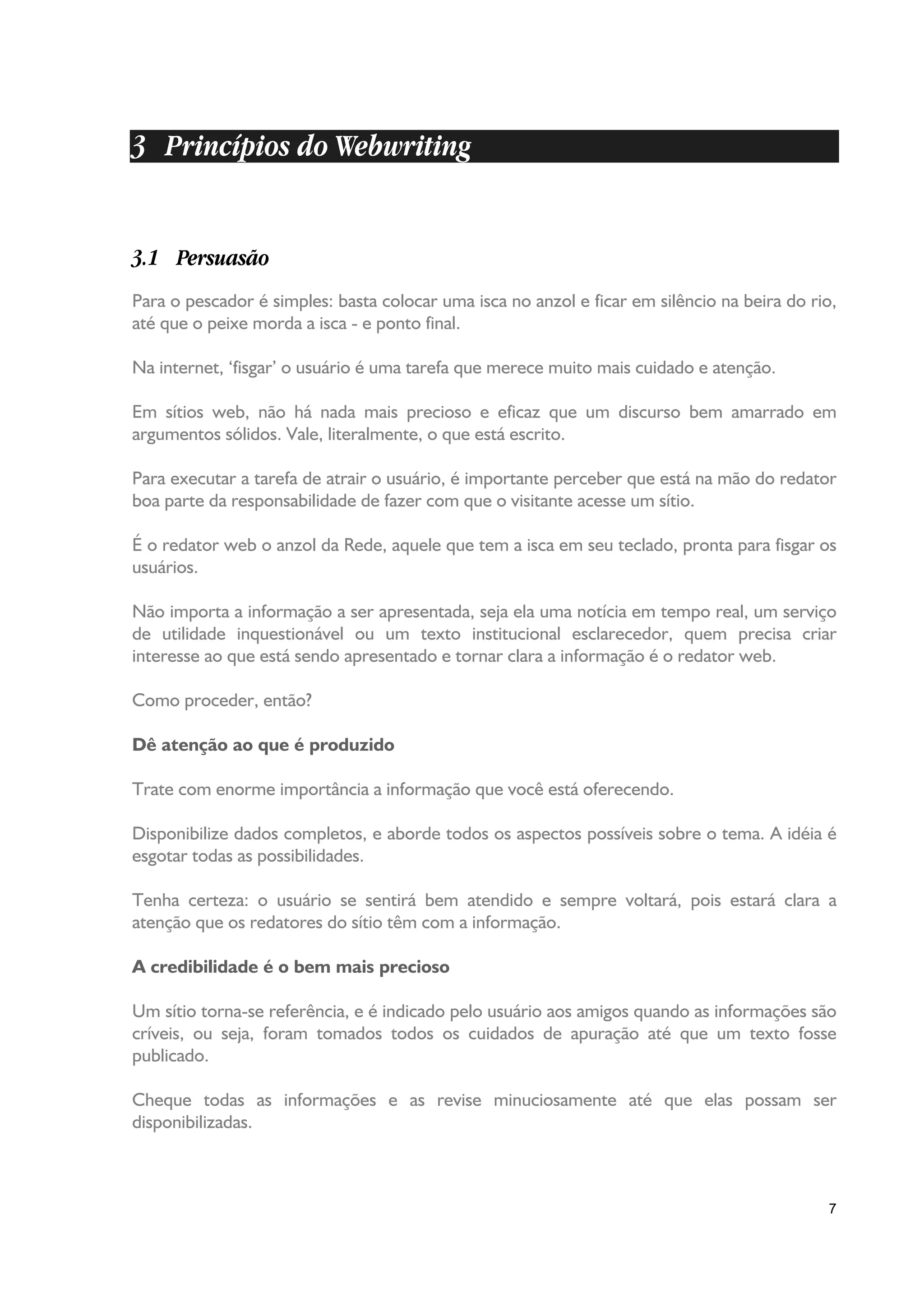 3 Princípios do Webwriting


3.1 Persuasão
Para o pescador é simples: basta colocar uma isca no anzol e ficar em silêncio na beira do rio,
até que o peixe morda a isca - e ponto final.

Na internet, ‘fisgar’ o usuário é uma tarefa que merece muito mais cuidado e atenção.

Em sítios web, não há nada mais precioso e eficaz que um discurso bem amarrado em
argumentos sólidos. Vale, literalmente, o que está escrito.

Para executar a tarefa de atrair o usuário, é importante perceber que está na mão do redator
boa parte da responsabilidade de fazer com que o visitante acesse um sítio.

É o redator web o anzol da Rede, aquele que tem a isca em seu teclado, pronta para fisgar os
usuários.

Não importa a informação a ser apresentada, seja ela uma notícia em tempo real, um serviço
de utilidade inquestionável ou um texto institucional esclarecedor, quem precisa criar
interesse ao que está sendo apresentado e tornar clara a informação é o redator web.

Como proceder, então?

Dê atenção ao que é produzido

Trate com enorme importância a informação que você está oferecendo.

Disponibilize dados completos, e aborde todos os aspectos possíveis sobre o tema. A idéia é
esgotar todas as possibilidades.

Tenha certeza: o usuário se sentirá bem atendido e sempre voltará, pois estará clara a
atenção que os redatores do sítio têm com a informação.

A credibilidade é o bem mais precioso

Um sítio torna-se referência, e é indicado pelo usuário aos amigos quando as informações são
críveis, ou seja, foram tomados todos os cuidados de apuração até que um texto fosse
publicado.

Cheque todas as informações e as revise minuciosamente até que elas possam ser
disponibilizadas.



                                                                                             7
 