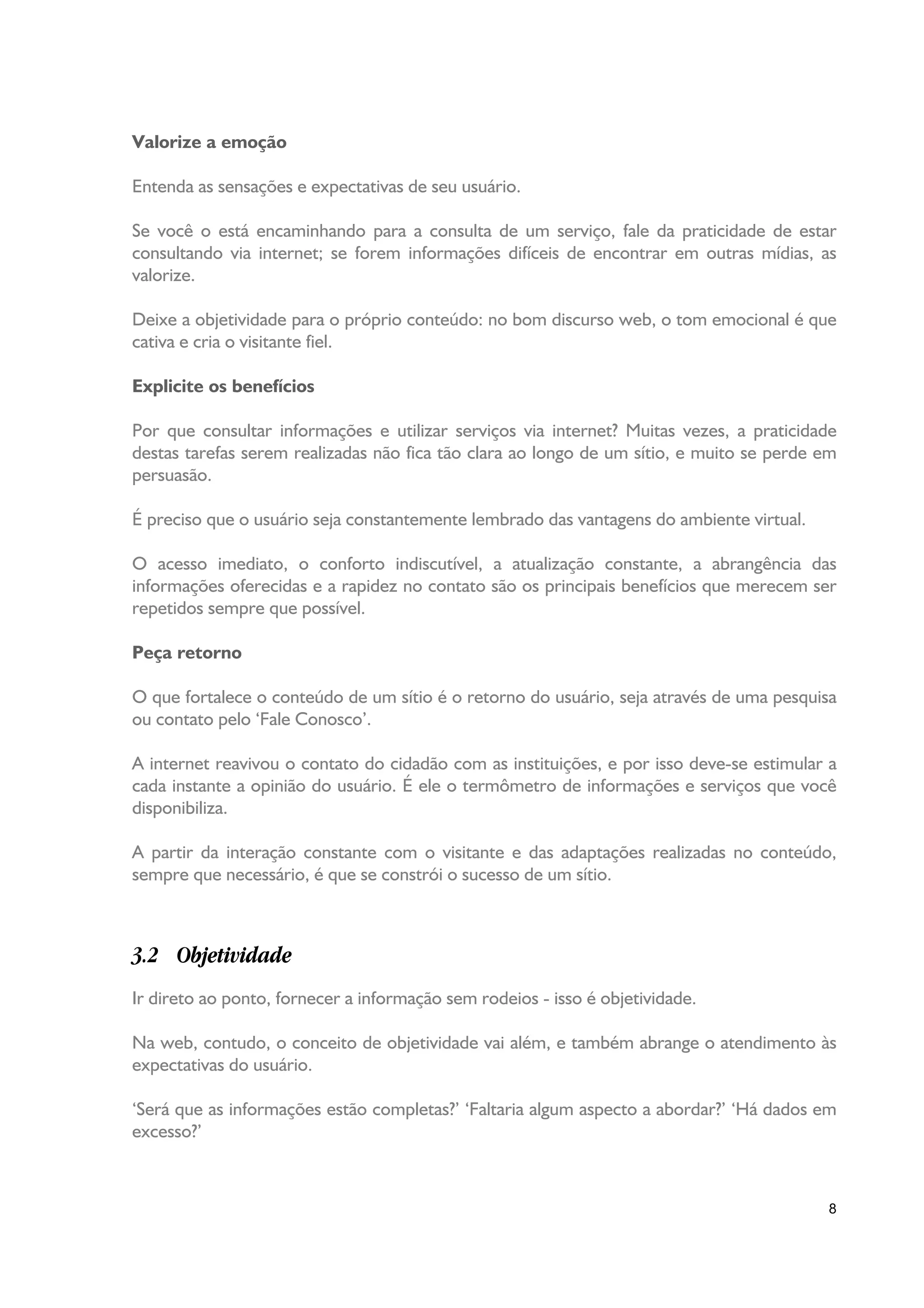 Valorize a emoção

Entenda as sensações e expectativas de seu usuário.

Se você o está encaminhando para a consulta de um serviço, fale da praticidade de estar
consultando via internet; se forem informações difíceis de encontrar em outras mídias, as
valorize.

Deixe a objetividade para o próprio conteúdo: no bom discurso web, o tom emocional é que
cativa e cria o visitante fiel.

Explicite os benefícios

Por que consultar informações e utilizar serviços via internet? Muitas vezes, a praticidade
destas tarefas serem realizadas não fica tão clara ao longo de um sítio, e muito se perde em
persuasão.

É preciso que o usuário seja constantemente lembrado das vantagens do ambiente virtual.

O acesso imediato, o conforto indiscutível, a atualização constante, a abrangência das
informações oferecidas e a rapidez no contato são os principais benefícios que merecem ser
repetidos sempre que possível.

Peça retorno

O que fortalece o conteúdo de um sítio é o retorno do usuário, seja através de uma pesquisa
ou contato pelo ‘Fale Conosco’.

A internet reavivou o contato do cidadão com as instituições, e por isso deve-se estimular a
cada instante a opinião do usuário. É ele o termômetro de informações e serviços que você
disponibiliza.

A partir da interação constante com o visitante e das adaptações realizadas no conteúdo,
sempre que necessário, é que se constrói o sucesso de um sítio.



3.2 Objetividade
Ir direto ao ponto, fornecer a informação sem rodeios - isso é objetividade.

Na web, contudo, o conceito de objetividade vai além, e também abrange o atendimento às
expectativas do usuário.

‘Será que as informações estão completas?’ ‘Faltaria algum aspecto a abordar?’ ‘Há dados em
excesso?’



                                                                                          8
 