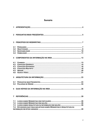 Sumário


1     APRESENTAÇÃO............................................................................................................. 4



2     PERGUNTAS MAIS FREQÜENTES................................................................................. 5



3     PRINCÍPIOS DO WEBWRITING....................................................................................... 7

3.1     PERSUASÃO ..................................................................................................................... 7
3.2     OBJETIVIDADE .................................................................................................................. 8
3.3     NAVEGABILIDADE ........................................................................................................... 10
3.4     VISIBILIDADE .................................................................................................................. 11

4     COMPONENTES DA INFORMAÇÃO NA WEB ............................................................. 13

4.1     CHAMADA ...................................................................................................................... 13
4.2     CONTEÚDO GENÉRICO ................................................................................................... 14
4.3     CONTEÚDO EXPANDIDO .................................................................................................. 16
4.4     CONTEÚDO RESTRITO .................................................................................................... 18
4.5     IMAGEM.......................................................................................................................... 20
4.6     ÁUDIO E VÍDEO ............................................................................................................... 21

5     ARQUITETURA DA INFORMAÇÃO............................................................................... 23

5.1     PERGUNTAS MAIS FREQÜENTES...................................................................................... 23
5.2     PALAVRAS DE ORDEM .................................................................................................... 24

6     GUIA RÁPIDO DA INFORMAÇÃO NA WEB ................................................................. 26



7     REFERÊNCIAS ............................................................................................................... 29

7.1 LIVROS SOBRE WEBWRITING (EM PORTUGUÊS) ............................................................... 29
7.2 LIVROS SOBRE WEBWRITING (EM INGLÊS)....................................................................... 29
7.3 LIVROS SOBRE ARQUITETURA DA INFORMAÇÃO (EM INGLÊS) ........................................... 29
7.4 ESTUDIOSOS QUE PUBLICAM ARTIGOS SOBRE WEBWRITING E ARQUITETURA DA
INFORMAÇÃO EM SÍTIOS VARIADOS: ......................................................................................... 29




                                                                                                                                         2
 
