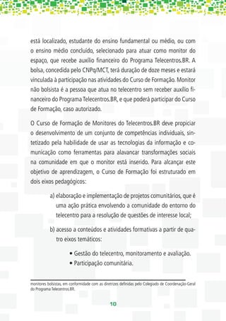 está localizado, estudante do ensino fundamental ou médio, ou com
o ensino médio concluído, selecionado para atuar como monitor do
espaço, que recebe auxílio ﬁnanceiro do Programa Telecentros.BR. A
bolsa, concedida pelo CNPq/MCT, terá duração de doze meses e estará
vinculada à participação nas atividades do Curso de Formação. Monitor
não bolsista é a pessoa que atua no telecentro sem receber auxílio ﬁ-
nanceiro do Programa Telecentros.BR, e que poderá participar do Curso
de Formação, caso autorizado.

O Curso de Formação de Monitores do Telecentros.BR deve propiciar
o desenvolvimento de um conjunto de competências individuais, sin-
tetizado pela habilidade de usar as tecnologias da informação e co-
municação como ferramentas para alavancar transformações sociais
na comunidade em que o monitor está inserido. Para alcançar este
objetivo de aprendizagem, o Curso de Formação foi estruturado em
dois eixos pedagógicos:

           a) elaboração e implementação de projetos comunitários, que é
              uma ação prática envolvendo a comunidade do entorno do
              telecentro para a resolução de questões de interesse local;

           b) acesso a conteúdos e atividades formativas a partir de qua-
              tro eixos temáticos:

                       • Gestão do telecentro, monitoramento e avaliação.
                       • Participação comunitária.


monitores bolsistas, em conformidade com as diretrizes deﬁnidas pelo Colegiado de Coordenação-Geral
do Programa Telecentros.BR.


                                               10
 