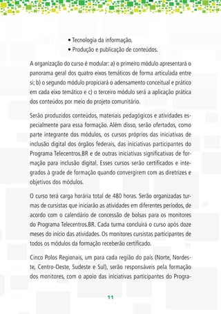 • Tecnologia da informação.
                • Produção e publicação de conteúdos.

A organização do curso é modular: a) o primeiro módulo apresentará o
panorama geral dos quatro eixos temáticos de forma articulada entre
si; b) o segundo módulo propiciará o adensamento conceitual e prático
em cada eixo temático e c) o terceiro módulo será a aplicação prática
dos conteúdos por meio do projeto comunitário.

Serão produzidos conteúdos, materiais pedagógicos e atividades es-
pecialmente para essa formação. Além disso, serão ofertados, como
parte integrante dos módulos, os cursos próprios das iniciativas de
inclusão digital dos órgãos federais, das iniciativas participantes do
Programa Telecentros.BR e de outras iniciativas signiﬁcativas de for-
mação para inclusão digital. Esses cursos serão certiﬁcados e inte-
grados à grade de formação quando convergirem com as diretrizes e
objetivos dos módulos.

O curso terá carga horária total de 480 horas. Serão organizadas tur-
mas de cursistas que iniciarão as atividades em diferentes períodos, de
acordo com o calendário de concessão de bolsas para os monitores
do Programa Telecentros.BR. Cada turma concluirá o curso após doze
meses do início das atividades. Os monitores cursistas participantes de
todos os módulos da formação receberão certiﬁcado.

Cinco Polos Regionais, um para cada região do país (Norte, Nordes-
te, Centro-Oeste, Sudeste e Sul), serão responsáveis pela formação
dos monitores, com o apoio das iniciativas participantes do Progra-


                                  11
 