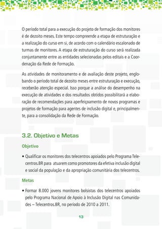 O período total para a execução do projeto de formação dos monitores
é de dezoito meses. Este tempo compreende a etapa de estruturação e
a realização do curso em si, de acordo com o calendário escalonado de
turmas de monitores. A etapa de estruturação do curso será realizada
conjuntamente entre as entidades selecionadas pelos editais e a Coor-
denação da Rede de Formação.

As atividades de monitoramento e de avaliação deste projeto, englo-
bando o período total de dezoito meses entre estruturação e execução,
receberão atenção especial. Isso porque a análise do desempenho na
execução de atividades e dos resultados obtidos possibilitará a elabo-
ração de recomendações para aperfeiçoamento de novos programas e
projetos de formação para agentes de inclusão digital e, principalmen-
te, para a consolidação da Rede de Formação.



3.2. Objetivo e Metas
Objetivo

• Qualiﬁcar os monitores dos telecentros apoiados pelo Programa Tele-
  centros.BR para atuarem como promotores da efetiva inclusão digital
  e social da população e da apropriação comunitária dos telecentros.

Metas

• Formar 8.000 jovens monitores bolsistas dos telecentros apoiados
  pelo Programa Nacional de Apoio à Inclusão Digital nas Comunida-
  des – Telecentros.BR, no período de 2010 a 2011.

                                 13
 