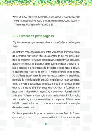 • Formar 2.000 monitores não bolsistas dos telecentros apoiados pelo
  Programa Nacional de Apoio à Inclusão Digital nas Comunidades –
  Telecentros.BR, no período de 2010 a 2011.



3.3. Diretrizes pedagógicas
Objetivos comuns, ações compartilhadas e resultados benéﬁcos para
todos.

As diretrizes pedagógicas do curso estão voltadas ao desenvolvimento
da autonomia e de valores éticos dos agentes de inclusão digital, por
meio de processos formativos participativos, cooperativos e solidários.
Buscam contemplar as diferenças entre as comunidades urbanas e ru-
rais, o respeito e a valorização da diversidade étnico-racial e sexual,
o equilíbrio nas relações de gênero e intergeracionais, entre outros.
As atividades devem partir de uma perspectiva sistêmica da realidade,
por meio da metodologia de resolução de problemas locais concretos,
tendo em vista a apropriação do telecentro pela comunidade de seu
entorno. O trabalho a partir de eixos temáticos e com enfoque em pro-
jetos comunitários oferecerá repertório, orientação prática e sistemati-
zada para facilitar sua adequação a cada realidade local. A formação,
além de orientar, busca o desenvolvimento de potencialidades que o
indivíduo possui, valorizando o saber local e incentivando a formação
de sujeitos autônomos.

Por ﬁm, a promoção de processos cooperativos na Rede de Forma-
ção, como a pesquisa e a produção coletiva, incentivará a construção

                                  14
 
