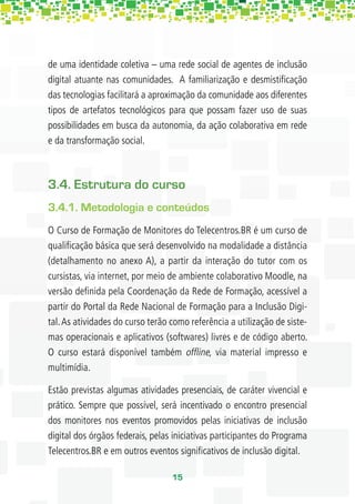 de uma identidade coletiva – uma rede social de agentes de inclusão
digital atuante nas comunidades. A familiarização e desmistiﬁcação
das tecnologias facilitará a aproximação da comunidade aos diferentes
tipos de artefatos tecnológicos para que possam fazer uso de suas
possibilidades em busca da autonomia, da ação colaborativa em rede
e da transformação social.



3.4. Estrutura do curso
3.4.1. Metodologia e conteúdos
O Curso de Formação de Monitores do Telecentros.BR é um curso de
qualiﬁcação básica que será desenvolvido na modalidade a distância
(detalhamento no anexo A), a partir da interação do tutor com os
cursistas, via internet, por meio de ambiente colaborativo Moodle, na
versão deﬁnida pela Coordenação da Rede de Formação, acessível a
partir do Portal da Rede Nacional de Formação para a Inclusão Digi-
tal. As atividades do curso terão como referência a utilização de siste-
mas operacionais e aplicativos (softwares) livres e de código aberto.
O curso estará disponível também ofﬂine, via material impresso e
multimídia.

Estão previstas algumas atividades presenciais, de caráter vivencial e
prático. Sempre que possível, será incentivado o encontro presencial
dos monitores nos eventos promovidos pelas iniciativas de inclusão
digital dos órgãos federais, pelas iniciativas participantes do Programa
Telecentros.BR e em outros eventos signiﬁcativos de inclusão digital.

                                  15
 