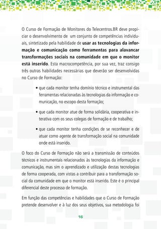 O Curso de Formação de Monitores do Telecentros.BR deve propi-
ciar o desenvolvimento de um conjunto de competências individu-
ais, sintetizado pela habilidade de usar as tecnologias da infor-
mação e comunicação como ferramentas para alavancar
transformações sociais na comunidade em que o monitor
está inserido. Esta macrocompetência, por sua vez, traz consigo
três outras habilidades necessárias que deverão ser desenvolvidas
no Curso de Formação:

        • que cada monitor tenha domínio técnico e instrumental das
          ferramentas relacionadas às tecnologias da informação e co-
          municação, no escopo desta formação;

        • que cada monitor atue de forma solidária, cooperativa e in-
          terativa com os seus colegas de formação e de trabalho;

        • que cada monitor tenha condições de se reconhecer e de
          atuar como agente de transformação social na comunidade
          onde está inserido.

O foco do Curso de Formação não será a transmissão de conteúdos
técnicos e instrumentais relacionados às tecnologias da informação e
comunicação, mas sim o aprendizado e utilização destas tecnologias
de forma cooperada, com vistas a contribuir para a transformação so-
cial da comunidade em que o monitor está inserido. Este é o principal
diferencial deste processo de formação.

Em função das competências e habilidades que o Curso de Formação
pretende desenvolver e à luz dos seus objetivos, sua metodologia foi

                                 16
 