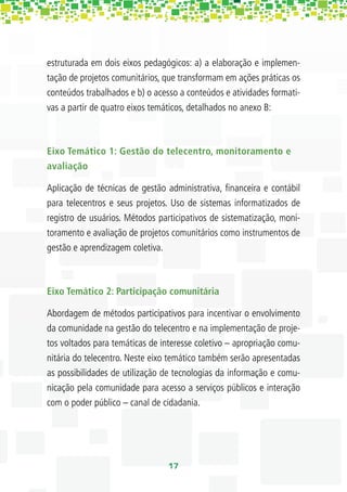 estruturada em dois eixos pedagógicos: a) a elaboração e implemen-
tação de projetos comunitários, que transformam em ações práticas os
conteúdos trabalhados e b) o acesso a conteúdos e atividades formati-
vas a partir de quatro eixos temáticos, detalhados no anexo B:



Eixo Temático 1: Gestão do telecentro, monitoramento e
avaliação

Aplicação de técnicas de gestão administrativa, ﬁnanceira e contábil
para telecentros e seus projetos. Uso de sistemas informatizados de
registro de usuários. Métodos participativos de sistematização, moni-
toramento e avaliação de projetos comunitários como instrumentos de
gestão e aprendizagem coletiva.



Eixo Temático 2: Participação comunitária

Abordagem de métodos participativos para incentivar o envolvimento
da comunidade na gestão do telecentro e na implementação de proje-
tos voltados para temáticas de interesse coletivo – apropriação comu-
nitária do telecentro. Neste eixo temático também serão apresentadas
as possibilidades de utilização de tecnologias da informação e comu-
nicação pela comunidade para acesso a serviços públicos e interação
com o poder público – canal de cidadania.




                                 17
 