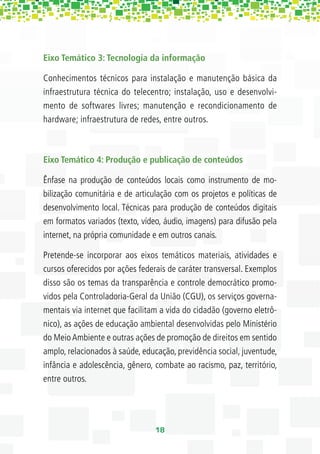 Eixo Temático 3: Tecnologia da informação

Conhecimentos técnicos para instalação e manutenção básica da
infraestrutura técnica do telecentro; instalação, uso e desenvolvi-
mento de softwares livres; manutenção e recondicionamento de
hardware; infraestrutura de redes, entre outros.



Eixo Temático 4: Produção e publicação de conteúdos

Ênfase na produção de conteúdos locais como instrumento de mo-
bilização comunitária e de articulação com os projetos e políticas de
desenvolvimento local. Técnicas para produção de conteúdos digitais
em formatos variados (texto, vídeo, áudio, imagens) para difusão pela
internet, na própria comunidade e em outros canais.

Pretende-se incorporar aos eixos temáticos materiais, atividades e
cursos oferecidos por ações federais de caráter transversal. Exemplos
disso são os temas da transparência e controle democrático promo-
vidos pela Controladoria-Geral da União (CGU), os serviços governa-
mentais via internet que facilitam a vida do cidadão (governo eletrô-
nico), as ações de educação ambiental desenvolvidas pelo Ministério
do Meio Ambiente e outras ações de promoção de direitos em sentido
amplo, relacionados à saúde, educação, previdência social, juventude,
infância e adolescência, gênero, combate ao racismo, paz, território,
entre outros.




                                 18
 