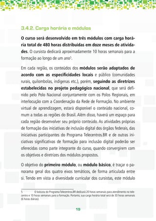 3.4.2. Carga horária e módulos
O curso será desenvolvido em três módulos com carga horá-
ria total de 480 horas distribuídas em doze meses de ativida-
des. O cursista dedicará aproximadamente 10 horas semanais para a
formação ao longo de um ano5.

Em cada região, os conteúdos dos módulos serão adaptados de
acordo com as especiﬁcidades locais e público (comunidades
rurais, quilombolas, indígenas etc.), porém, seguindo as diretrizes
estabelecidas no projeto pedagógico nacional, que será deﬁ-
nido pelo Polo Nacional conjuntamente com os Polos Regionais, em
interlocução com a Coordenação da Rede de Formação. No ambiente
virtual de aprendizagem, estará disponível o conteúdo nacional, co-
mum a todas as regiões do Brasil. Além disso, haverá um espaço para
cada região desenvolver seu próprio conteúdo. As atividades próprias
de formação das iniciativas de inclusão digital dos órgãos federais, das
iniciativas participantes do Programa Telecentros.BR e de outras ini-
ciativas signiﬁcativas de formação para inclusão digital poderão ser
oferecidas como parte integrante do curso, quando convergirem com
os objetivos e diretrizes dos módulos propostos.

O objetivo do primeiro módulo, ou módulo básico, é traçar o pa-
norama geral dos quatro eixos temáticos, de forma articulada entre
si. Tendo em vista a diversidade curricular dos cursistas, este módulo

5            O bolsista do Programa Telecentros.BR dedicará 20 horas semanais para atendimento no tele-
centro e 10 horas semanais para a formação. Portanto, sua carga horária total será de 30 horas semanais
(6 horas diárias).


                                                 19
 