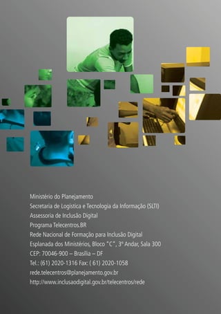 Ministério do Planejamento
Secretaria de Logística e Tecnologia da Informação (SLTI)
Assessoria de Inclusão Digital
Programa Telecentros.BR
Rede Nacional de Formação para Inclusão Digital
Esplanada dos Ministérios, Bloco “C”, 3º Andar, Sala 300
CEP: 70046-900 – Brasília – DF
Tel.: (61) 2020-1316 Fax: ( 61) 2020-1058
rede.telecentros@planejamento.gov.br
http://www.inclusaodigital.gov.br/telecentros/rede
 