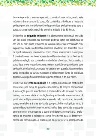 buscará garantir o mesmo repertório conceitual para todos, sendo este
módulo a base comum do curso. Os conteúdos, atividades e materiais
pedagógicos deste módulo serão desenvolvidos exclusivamente para o
curso. A carga horária total do primeiro módulo é de 80 horas.

O objetivo do segundo módulo é o adensamento conceitual em cada
um dos eixos temáticos. Os monitores poderão optar por aprofundar-se
em um ou mais eixos temáticos, de acordo com a sua necessidade e/ou
experiência. Cada eixo temático oferecerá atividades em diferentes níveis
de aprofundamento, referenciados como básico, intermediário e avançado.
É provável que os monitores apresentem diferentes níveis de conhecimento
prévio em relação aos conteúdos e atividades oferecidas. Sendo assim, o
curso deve prever mecanismos que atestem a aptidão do participante para
atividades de nível mais avançado no assunto em questão. Neste módulo,
serão integrados os cursos mapeados e selecionados junto às iniciativas
parceiras. A carga horária total do segundo módulo é de 320 horas.

O objetivo do terceiro módulo é a junção da aplicação prática dos
conteúdos por meio do projeto comunitário. O projeto comunitário
é uma ação prática envolvendo a comunidade do entorno do tele-
centro, tendo em vista a resolução de questões de interesse local. A
partir do cardápio de conteúdos acessado pelo monitor ao longo do
curso, ele elaborará uma atividade que possibilite multiplicar, junto à
comunidade, os conhecimentos construídos. Esta atividade pressupõe
que o monitor desempenhe o papel de liderança comunitária, explo-
rando ao máximo o telecentro como ferramenta para o desenvolvi-
mento da comunidade. A elaboração do projeto será acompanhada


                                  20
 