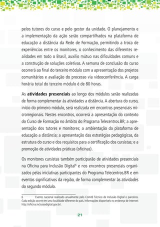 pelos tutores do curso e pelo gestor da unidade. O planejamento e
a implementação da ação serão compartilhados na plataforma de
educação a distância da Rede de Formação, permitindo a troca de
experiências entre os monitores, o conhecimento das diferentes re-
alidades em todo o Brasil, auxílio mútuo nas diﬁculdades comuns e
a construção de soluções coletivas. A semana de conclusão do curso
ocorrerá ao ﬁnal do terceiro módulo com a apresentação dos projetos
comunitários e avaliação do processo via videoconferência. A carga
horária total do terceiro módulo é de 80 horas.

As atividades presenciais ao longo dos módulos serão realizadas
de forma complementar às atividades a distância. A abertura do curso,
início do primeiro módulo, será realizada em encontros presenciais mi-
crorregionais. Nestes encontros, ocorrerá a apresentação do contexto
do Curso de Formação no âmbito do Programa Telecentros.BR; a apre-
sentação dos tutores e monitores; a ambientação da plataforma de
educação a distância; a apresentação das estratégias pedagógicas, da
estrutura do curso e dos requisitos para a certiﬁcação dos cursistas; e a
promoção de atividades práticas (oﬁcinas).

Os monitores cursistas também participarão de atividades presenciais
na Oﬁcina para Inclusão Digital6 e nos encontros presenciais organi-
zados pelas iniciativas participantes do Programa Telecentros.BR e em
eventos signiﬁcativos da região, de forma complementar às atividades
do segundo módulo.

6            Evento nacional realizado anualmente pelo Comitê Técnico de Inclusão Digital e parceiros.
Cada edição ocorre em uma localidade diferente do país. Informações disponíveis no endereço de internet:
http://oﬁcina.inclusaodigital.gov.br/.


                                                 21
 