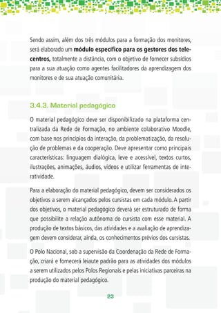 Sendo assim, além dos três módulos para a formação dos monitores,
será elaborado um módulo especíﬁco para os gestores dos tele-
centros, totalmente a distância, com o objetivo de fornecer subsídios
para a sua atuação como agentes facilitadores da aprendizagem dos
monitores e de sua atuação comunitária.



3.4.3. Material pedagógico
O material pedagógico deve ser disponibilizado na plataforma cen-
tralizada da Rede de Formação, no ambiente colaborativo Moodle,
com base nos princípios da interação, da problematização, da resolu-
ção de problemas e da cooperação. Deve apresentar como principais
características: linguagem dialógica, leve e acessível, textos curtos,
ilustrações, animações, áudios, vídeos e utilizar ferramentas de inte-
ratividade.

Para a elaboração do material pedagógico, devem ser considerados os
objetivos a serem alcançados pelos cursistas em cada módulo. A partir
dos objetivos, o material pedagógico deverá ser estruturado de forma
que possibilite a relação autônoma do cursista com esse material. A
produção de textos básicos, das atividades e a avaliação de aprendiza-
gem devem considerar, ainda, os conhecimentos prévios dos cursistas.

O Polo Nacional, sob a supervisão da Coordenação da Rede de Forma-
ção, criará e fornecerá leiaute padrão para as atividades dos módulos
a serem utilizados pelos Polos Regionais e pelas iniciativas parceiras na
produção do material pedagógico.

                                   23
 