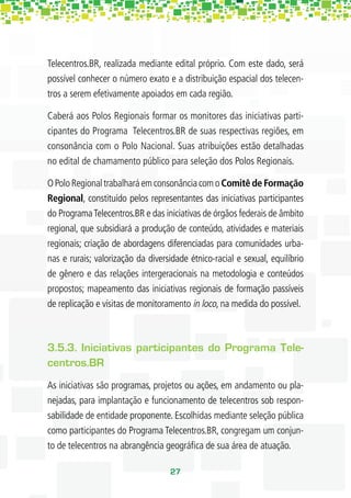 Telecentros.BR, realizada mediante edital próprio. Com este dado, será
possível conhecer o número exato e a distribuição espacial dos telecen-
tros a serem efetivamente apoiados em cada região.

Caberá aos Polos Regionais formar os monitores das iniciativas parti-
cipantes do Programa Telecentros.BR de suas respectivas regiões, em
consonância com o Polo Nacional. Suas atribuições estão detalhadas
no edital de chamamento público para seleção dos Polos Regionais.

O Polo Regional trabalhará em consonância com o Comitê de Formação
Regional, constituído pelos representantes das iniciativas participantes
do Programa Telecentros.BR e das iniciativas de órgãos federais de âmbito
regional, que subsidiará a produção de conteúdo, atividades e materiais
regionais; criação de abordagens diferenciadas para comunidades urba-
nas e rurais; valorização da diversidade étnico-racial e sexual, equilíbrio
de gênero e das relações intergeracionais na metodologia e conteúdos
propostos; mapeamento das iniciativas regionais de formação passíveis
de replicação e visitas de monitoramento in loco, na medida do possível.



3.5.3. Iniciativas participantes do Programa Tele-
centros.BR
As iniciativas são programas, projetos ou ações, em andamento ou pla-
nejadas, para implantação e funcionamento de telecentros sob respon-
sabilidade de entidade proponente. Escolhidas mediante seleção pública
como participantes do Programa Telecentros.BR, congregam um conjun-
to de telecentros na abrangência geográﬁca de sua área de atuação.

                                   27
 