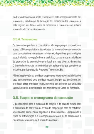 No Curso de Formação, serão responsáveis pelo acompanhamento dos
telecentros, viabilização da formação dos monitores dos telecentros e
pelo registro de dados sobre os monitores e telecentros no sistema
informatizado de monitoramento.


3.5.4. Telecentros
Os telecentros públicos e comunitários são espaços que proporcionam
acesso público e gratuito às tecnologias da informação e comunicação,
com computadores conectados à internet, disponíveis para múltiplos
usos, incluindo navegação livre e assistida, cursos e outras atividades
de promoção do desenvolvimento local em suas diversas dimensões.
O Curso de Formação será oferecido aos telecentros que compõem as
inciativas participantes do Programa Telecentros.BR.

Além da supervisão da entidade proponente responsável pela iniciativa,
cada telecentro terá uma entidade responsável por sua gestão no âm-
bito local. Estas entidades locais, por meio dos gestores das unidades,
supervisionarão a participação dos monitores no Curso de Formação.


3.6. Etapas e cronograma de execução
O período total para a execução do projeto é de dezoito meses após
a assinatura do convênio ou termo de cooperação com as entidades
selecionadas como Polos Regionais e Polo Nacional. Compreende a
etapa de estruturação e a realização do curso em si, de acordo com o
calendário escalonado de turmas de monitores.

                                 28
 