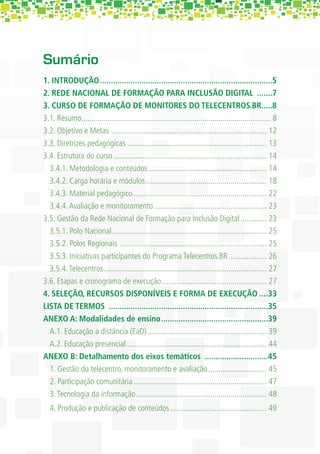 Sumário
1. INTRODUÇÃO ...............................................................................5
2. REDE NACIONAL DE FORMAÇÃO PARA INCLUSÃO DIGITAL .......7
3. CURSO DE FORMAÇÃO DE MONITORES DO TELECENTROS.BR.....8
3.1. Resumo.............................................................................................. 8
3.2. Objetivo e Metas ............................................................................. 12
3.3. Diretrizes pedagógicas ..................................................................... 13
3.4. Estrutura do curso ............................................................................ 14
  3.4.1. Metodologia e conteúdos ........................................................... 14
  3.4.2. Carga horária e módulos ............................................................ 18
  3.4.3. Material pedagógico .................................................................. 22
  3.4.4. Avaliação e monitoramento ........................................................ 23
3.5. Gestão da Rede Nacional de Formação para Inclusão Digital ............. 23
  3.5.1. Polo Nacional ............................................................................. 25
  3.5.2. Polos Regionais ......................................................................... 25
  3.5.3. Iniciativas participantes do Programa Telecentros.BR .................. 26
  3.5.4. Telecentros ................................................................................. 27
3.6. Etapas e cronograma de execução .................................................... 27
4. SELEÇÃO, RECURSOS DISPONÍVEIS E FORMA DE EXECUÇÃO ....33
LISTA DE TERMOS .........................................................................35
ANEXO A: Modalidades de ensino .................................................39
  A.1. Educação a distância (EaD) ........................................................... 39
  A.2. Educação presencial...................................................................... 44
ANEXO B: Detalhamento dos eixos temáticos .............................45
  1. Gestão do telecentro, monitoramento e avaliação ............................. 45
  2. Participação comunitária .................................................................. 47
  3. Tecnologia da informação ................................................................. 48
  4. Produção e publicação de conteúdos ................................................ 49
 