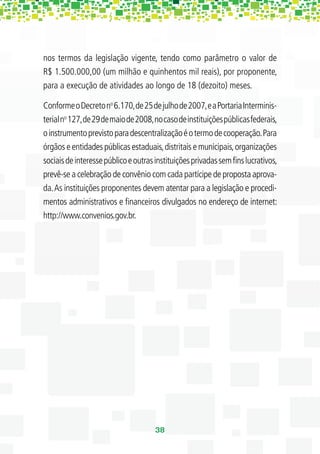 nos termos da legislação vigente, tendo como parâmetro o valor de
R$ 1.500.000,00 (um milhão e quinhentos mil reais), por proponente,
para a execução de atividades ao longo de 18 (dezoito) meses.

Conforme o Decreto no 6.170, de 25 de julho de 2007, e a Portaria Interminis-
terial no 127, de 29 de maio de 2008, no caso de instituições públicas federais,
o instrumento previsto para descentralização é o termo de cooperação. Para
órgãos e entidades públicas estaduais, distritais e municipais, organizações
sociais de interesse público e outras instituições privadas sem ﬁns lucrativos,
prevê-se a celebração de convênio com cada partícipe de proposta aprova-
da. As instituições proponentes devem atentar para a legislação e procedi-
mentos administrativos e ﬁnanceiros divulgados no endereço de internet:
http://www.convenios.gov.br.




                                      38
 
