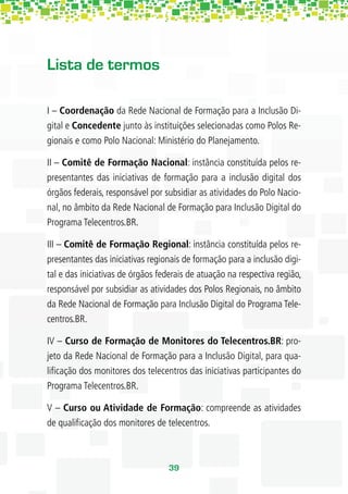 Lista de termos

I – Coordenação da Rede Nacional de Formação para a Inclusão Di-
gital e Concedente junto às instituições selecionadas como Polos Re-
gionais e como Polo Nacional: Ministério do Planejamento.

II – Comitê de Formação Nacional: instância constituída pelos re-
presentantes das iniciativas de formação para a inclusão digital dos
órgãos federais, responsável por subsidiar as atividades do Polo Nacio-
nal, no âmbito da Rede Nacional de Formação para Inclusão Digital do
Programa Telecentros.BR.

III – Comitê de Formação Regional: instância constituída pelos re-
presentantes das iniciativas regionais de formação para a inclusão digi-
tal e das iniciativas de órgãos federais de atuação na respectiva região,
responsável por subsidiar as atividades dos Polos Regionais, no âmbito
da Rede Nacional de Formação para Inclusão Digital do Programa Tele-
centros.BR.

IV – Curso de Formação de Monitores do Telecentros.BR: pro-
jeto da Rede Nacional de Formação para a Inclusão Digital, para qua-
liﬁcação dos monitores dos telecentros das iniciativas participantes do
Programa Telecentros.BR.

V – Curso ou Atividade de Formação: compreende as atividades
de qualiﬁcação dos monitores de telecentros.



                                  39
 