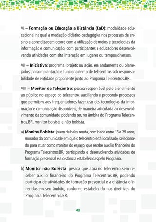 VI – Formação ou Educação a Distância (EaD): modalidade edu-
cacional na qual a mediação didático-pedagógica nos processos de en-
sino e aprendizagem ocorre com a utilização de meios e tecnologias da
informação e comunicação, com participantes e educadores desenvol-
vendo atividades com alta interação em lugares ou tempos diversos.

VII – Iniciativa: programa, projeto ou ação, em andamento ou plane-
jados, para implantação e funcionamento de telecentros sob responsa-
bilidade de entidade proponente junto ao Programa Telecentros.BR.

VIII – Monitor de Telecentro: pessoa responsável pelo atendimento
ao público no espaço do telecentro, auxiliando e propondo processos
que permitam aos frequentadores fazer uso das tecnologias da infor-
mação e comunicação disponíveis, de maneira articulada ao desenvol-
vimento da comunidade, podendo ser, no âmbito do Programa Telecen-
tros.BR, monitor bolsista e não bolsista.

a) Monitor Bolsista: jovem de baixa renda, com idade entre 16 e 29 anos,
   morador da comunidade em que o telecentro está localizado, seleciona-
   do para atuar como monitor do espaço, que recebe auxílio ﬁnanceiro do
   Programa Telecentros.BR, participando e desenvolvendo atividades de
   formação presencial e a distância estabelecidas pelo Programa.

b) Monitor não Bolsista: pessoa que atua no telecentro sem re-
   ceber auxílio ﬁnanceiro do Programa Telecentros.BR, podendo
   participar de atividades de formação presencial e a distância ofe-
   recidas em seu âmbito, conforme estabelecido nas diretrizes do
   Programa Telecentros.BR.


                                  40
 