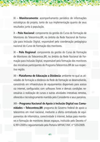IX – Monitoramento: acompanhamento periódico de informações
estratégicas do projeto, tanto de sua implementação quanto de seus
resultados junto à população.

X – Polo Nacional: componente da gestão do Curso de Formação de
Monitores do Telecentros.BR, no âmbito da Rede Nacional de Forma-
ção para Inclusão Digital, responsável pela coordenação pedagógica
nacional do Curso de Formação dos monitores.

XI – Polo Regional: componente da gestão do Curso de Formação
de Monitores do Telecentros.BR, no âmbito da Rede Nacional de For-
mação para Inclusão Digital, responsável pela formação dos monitores
das iniciativas participantes do Programa Telecentros.BR de sua respec-
tiva região.

XII – Plataforma de Educação a Distância: ambiente no qual as ati-
vidades de formação a distância da Rede de Formação se desenvolverão,
consistindo em infraestrutura de equipamentos disponíveis para acesso
via internet, conﬁgurados com softwares livres e demais condições ne-
cessárias à realização de cursos e outras atividades interativas remotas,
oferecida e tecnologicamente mantida pela Concedente e seus parceiros.

XIII – Programa Nacional de Apoio à Inclusão Digital nas Comu-
nidades – Telecentros.BR: programa do Governo Federal de apoio a
telecentros em nível nacional, mediante a oferta centralizada de equi-
pamentos de informática, conectividade à internet, bolsas para monito-
res e formação de monitores desses espaços, instituído pelo Decreto nº
6.991/2009 e regulamentado pela Portaria MP/MCT/MC nº 535/2009.


                                  41
 